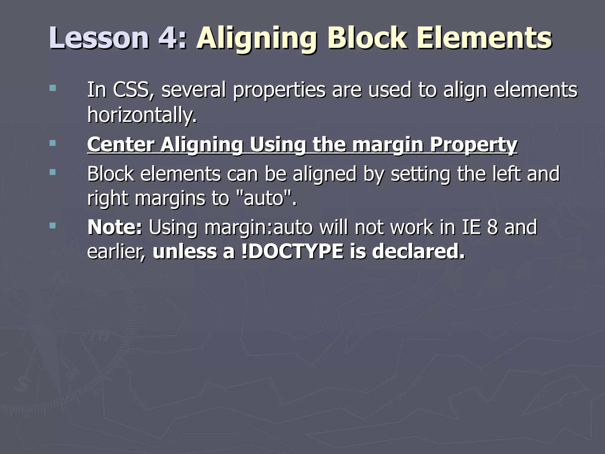 Lesson 4:  Aligning Block Elements In CSS, several properties are used to align elements horizontally. Center Aligning Using the margin Property Block elements can be aligned by setting the left and right margins to &quot;auto&quot;. Note:  Using margin:auto will not work in IE 8 and earlier,  unless a !DOCTYPE is declared. 