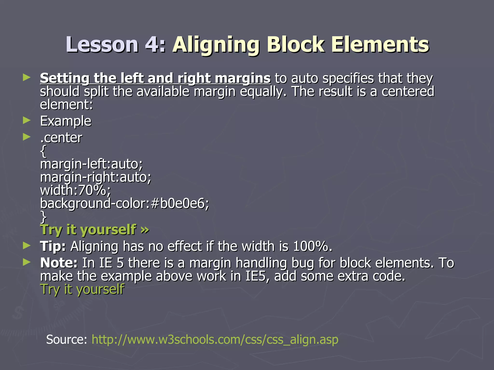 Lesson 4:  Aligning Block Elements Setting the left and right margins  to auto specifies that they should split the available margin equally. The result is a centered element: Example .center { margin-left:auto; margin-right:auto; width:70%; background-color:#b0e0e6; } Try it yourself »   Tip:  Aligning has no effect if the width is 100%. Note:  In IE 5 there is a margin handling bug for block elements. To make the example above work in IE5, add some extra code.  Try it yourself Source:  http://www.w3schools.com/css/css_align.asp 
