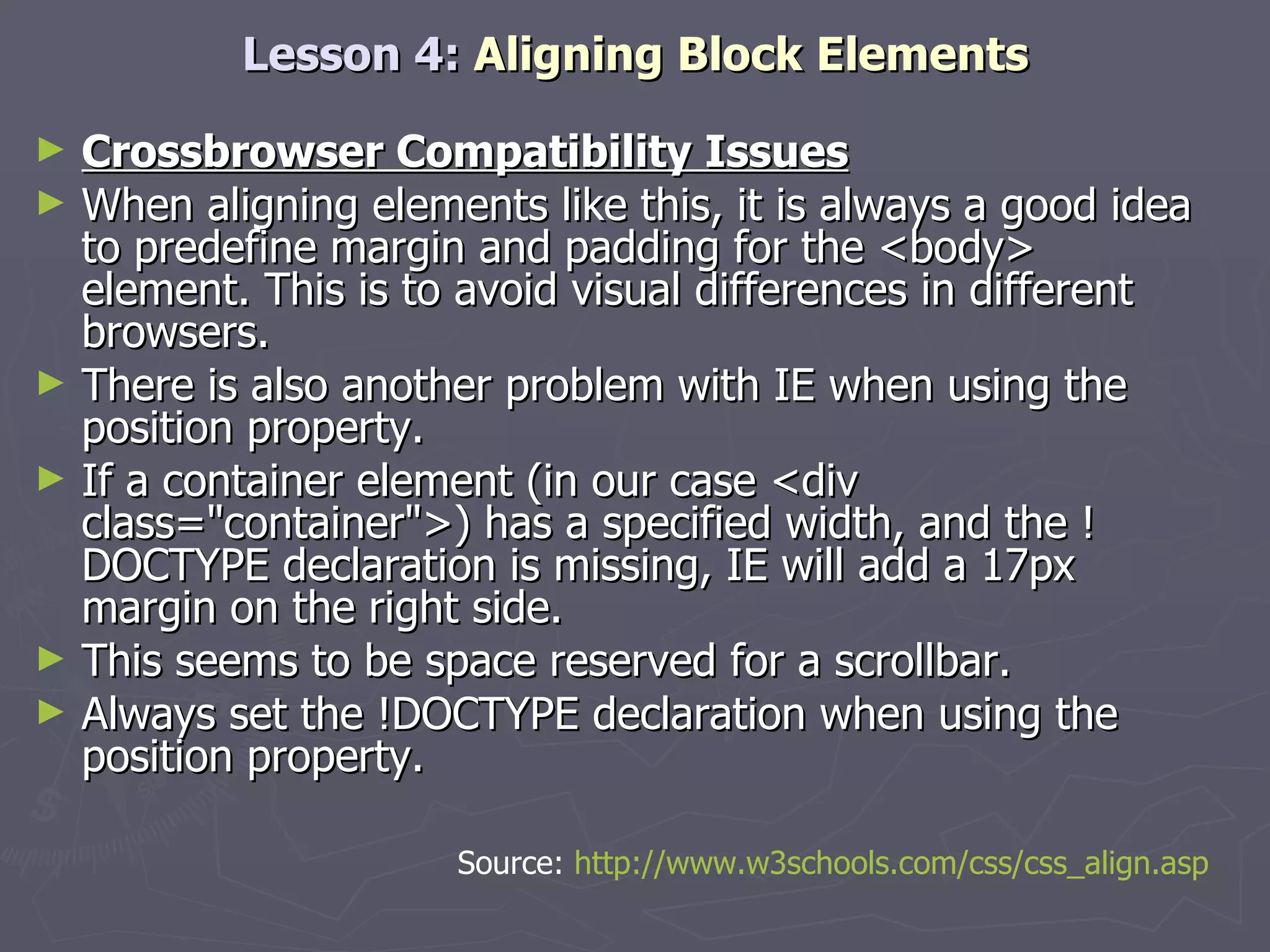 Lesson 4:  Aligning Block Elements Crossbrowser Compatibility Issues When aligning elements like this, it is always a good idea to predefine margin and padding for the <body> element. This is to avoid visual differences in different browsers. There is also another problem with IE when using the position property.  If a container element (in our case <div class=&quot;container&quot;>) has a specified width, and the !DOCTYPE declaration is missing, IE will add a 17px margin on the right side.  This seems to be space reserved for a scrollbar.  Always set the !DOCTYPE declaration when using the position property.  Source:  http://www.w3schools.com/css/css_align.asp 