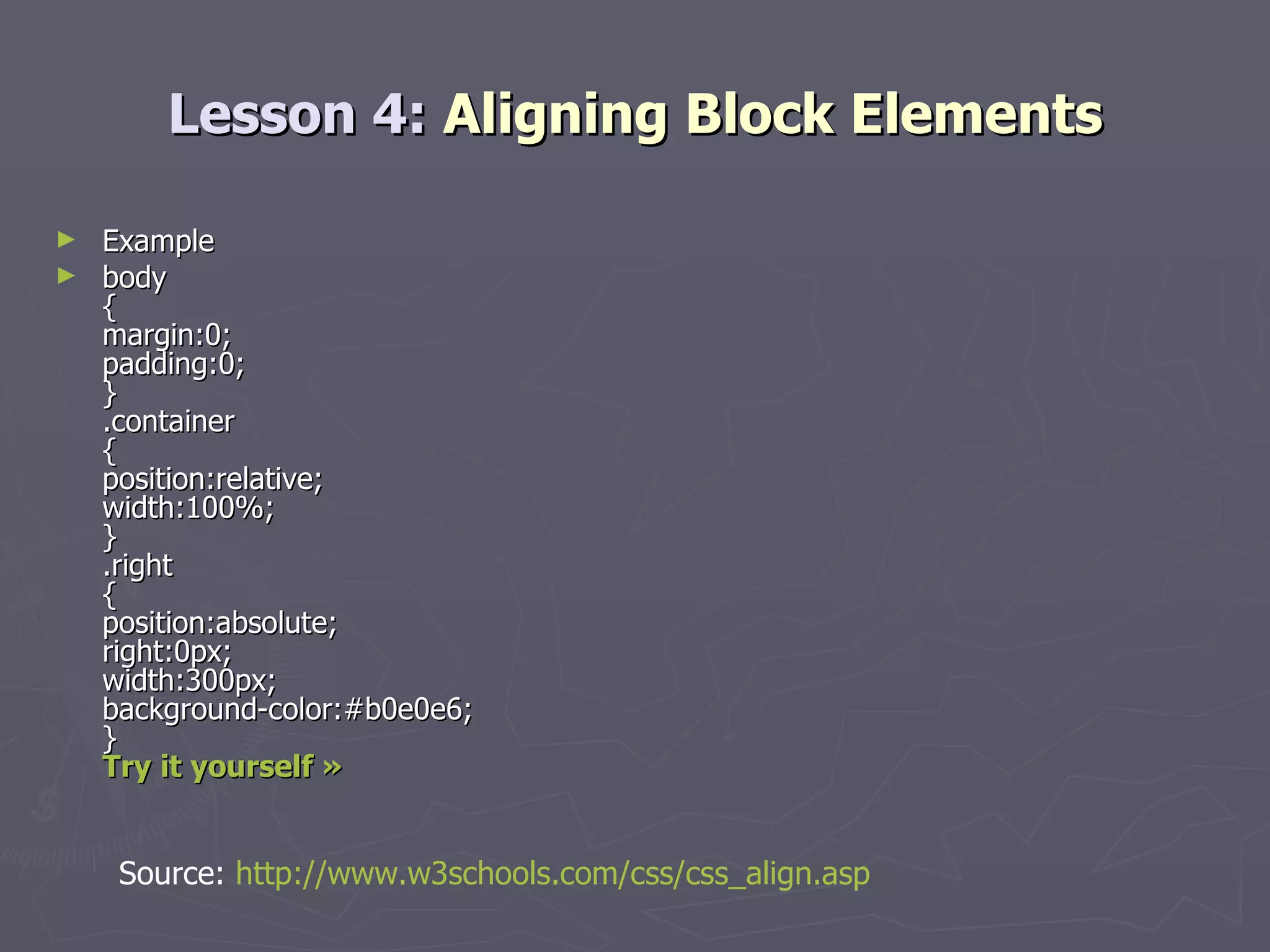 Lesson 4:  Aligning Block Elements Example body { margin:0; padding:0; } .container { position:relative; width:100%; } .right { position:absolute; right:0px; width:300px; background-color:#b0e0e6; } Try it yourself » Source:  http://www.w3schools.com/css/css_align.asp 