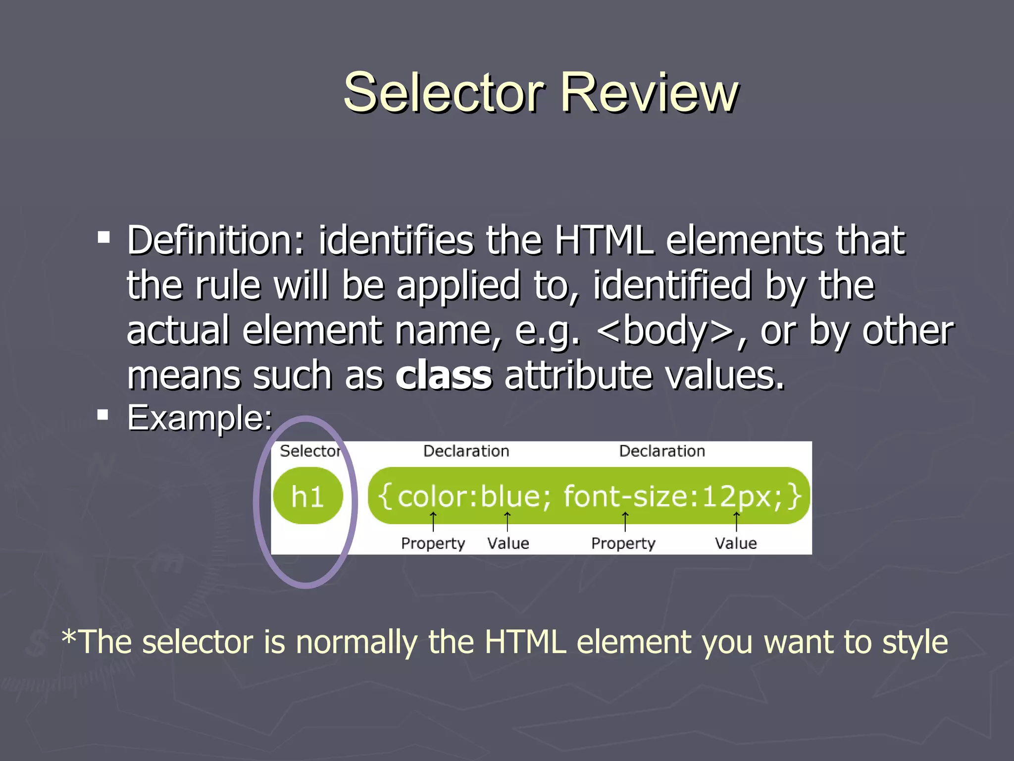 Selector Review Definition: identifies the HTML elements that the rule will be applied to, identified by the actual element name, e.g. <body>, or by other means such as  class  attribute values.  Example: *The selector is normally the HTML element you want to style  
