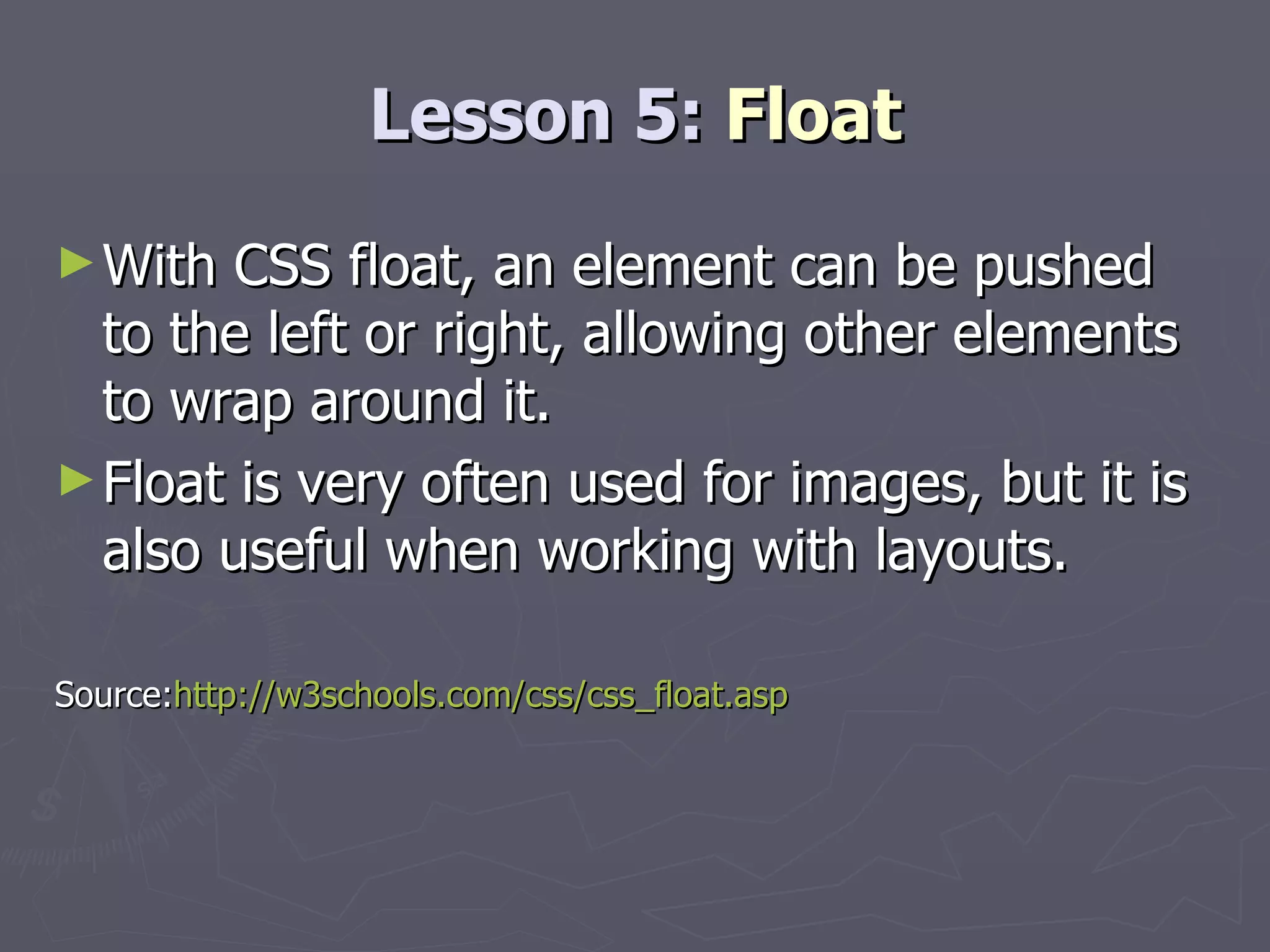 Lesson 5:  Float With CSS float, an element can be pushed to the left or right, allowing other elements to wrap around it. Float is very often used for images, but it is also useful when working with layouts. Source: http://w3schools.com/css/css_float.asp 