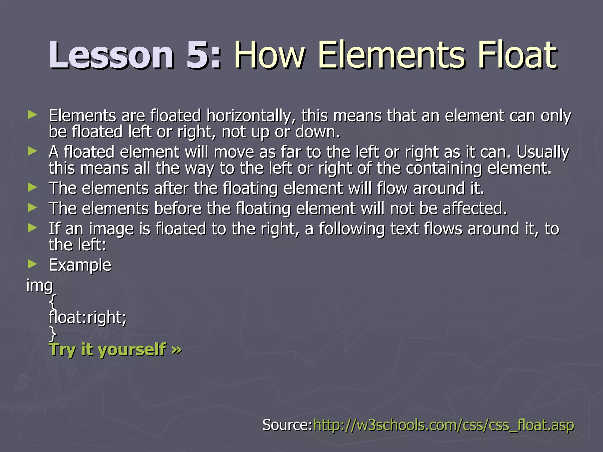 Lesson 5:  How Elements Float Elements are floated horizontally, this means that an element can only be floated left or right, not up or down. A floated element will move as far to the left or right as it can. Usually this means all the way to the left or right of the containing element. The elements after the floating element will flow around it. The elements before the floating element will not be affected. If an image is floated to the right, a following text flows around it, to the left: Example img { float:right; } Try it yourself »   Source: http://w3schools.com/css/css_float.asp 