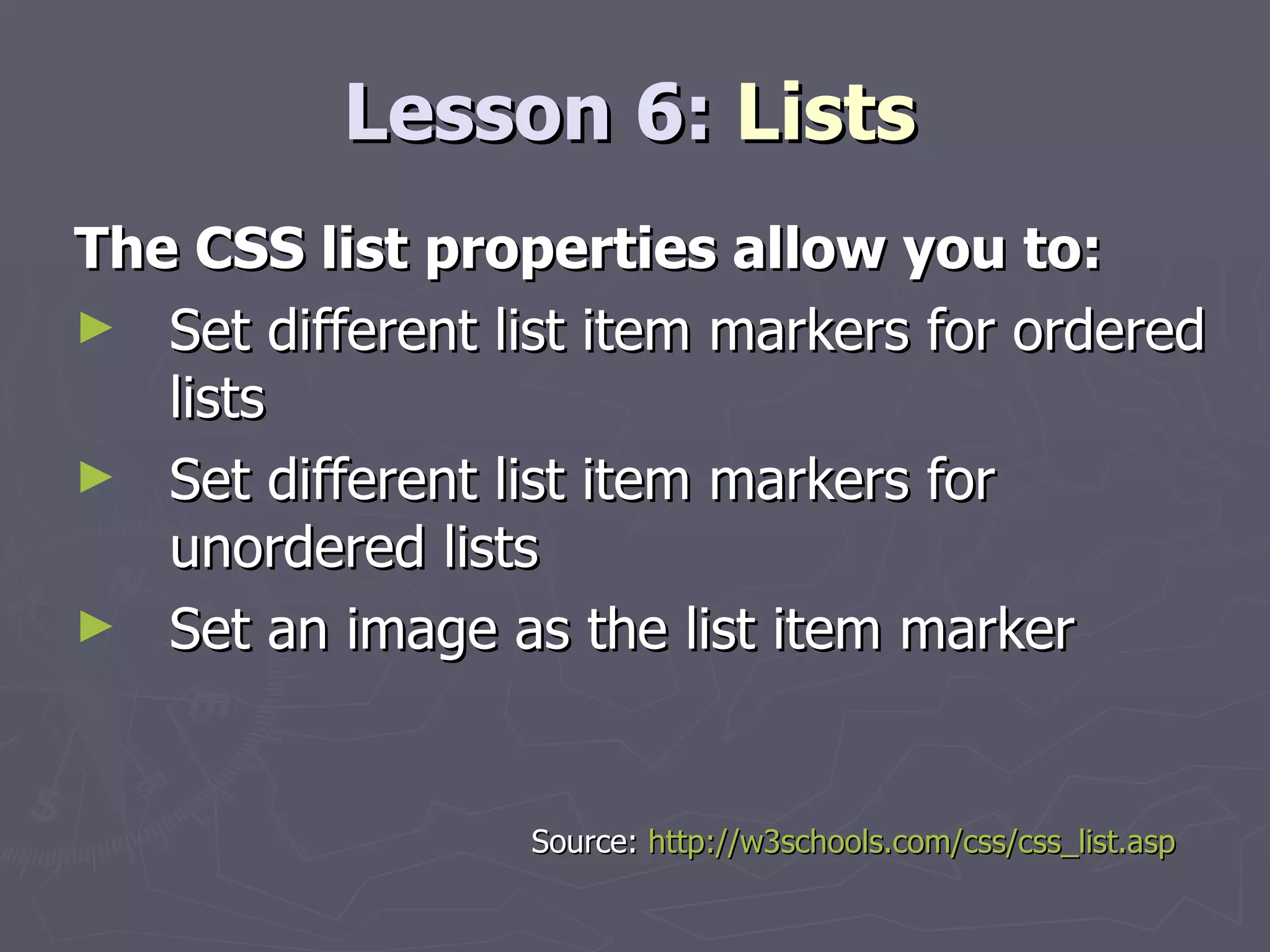 Lesson 6:  Lists The CSS list properties allow you to: Set different list item markers for ordered lists  Set different list item markers for unordered lists  Set an image as the list item marker Source:  http://w3schools.com/css/css_list.asp 