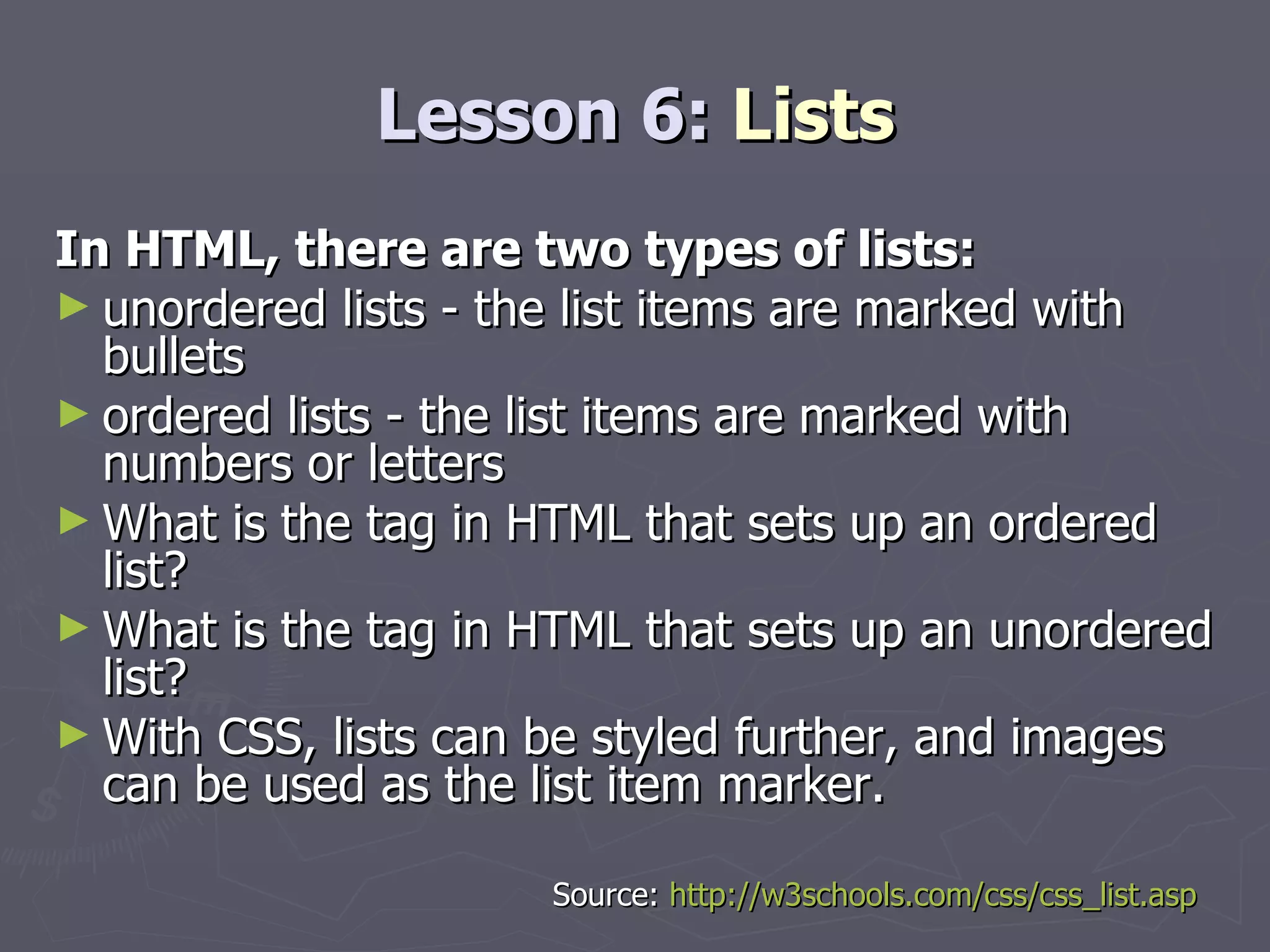Lesson 6:  Lists In HTML, there are two types of lists: unordered lists - the list items are marked with bullets  ordered lists - the list items are marked with numbers or letters What is the tag in HTML that sets up an ordered list? What is the tag in HTML that sets up an unordered list?  With CSS, lists can be styled further, and images can be used as the list item marker. Source:  http://w3schools.com/css/css_list.asp 