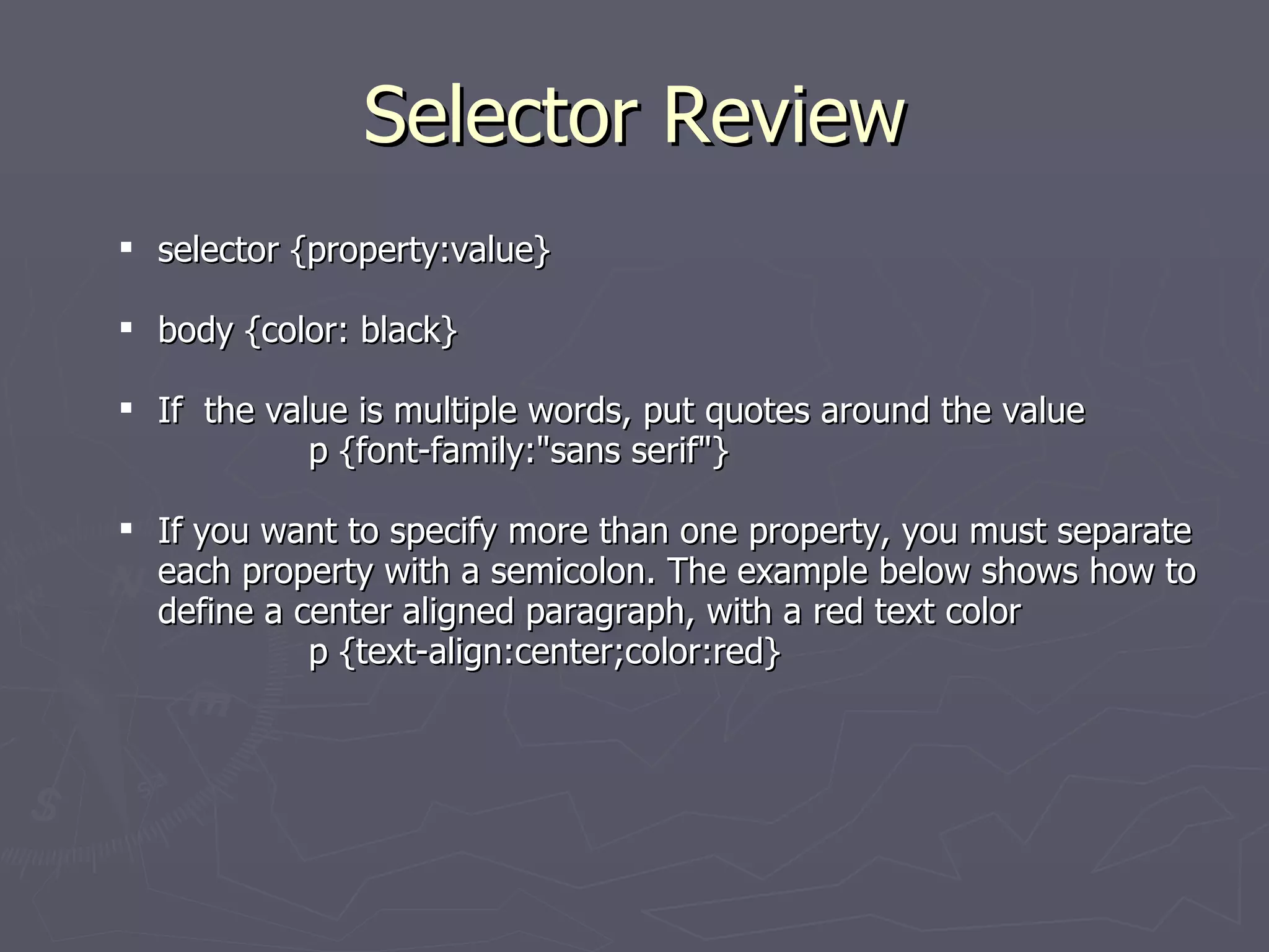 Selector Review selector {property:value} body {color: black} If  the value is multiple words, put quotes around the value  p {font-family:&quot;sans serif&quot;} If you want to specify more than one property, you must separate each property with a semicolon. The example below shows how to define a center aligned paragraph, with a red text color p {text-align:center;color:red} 