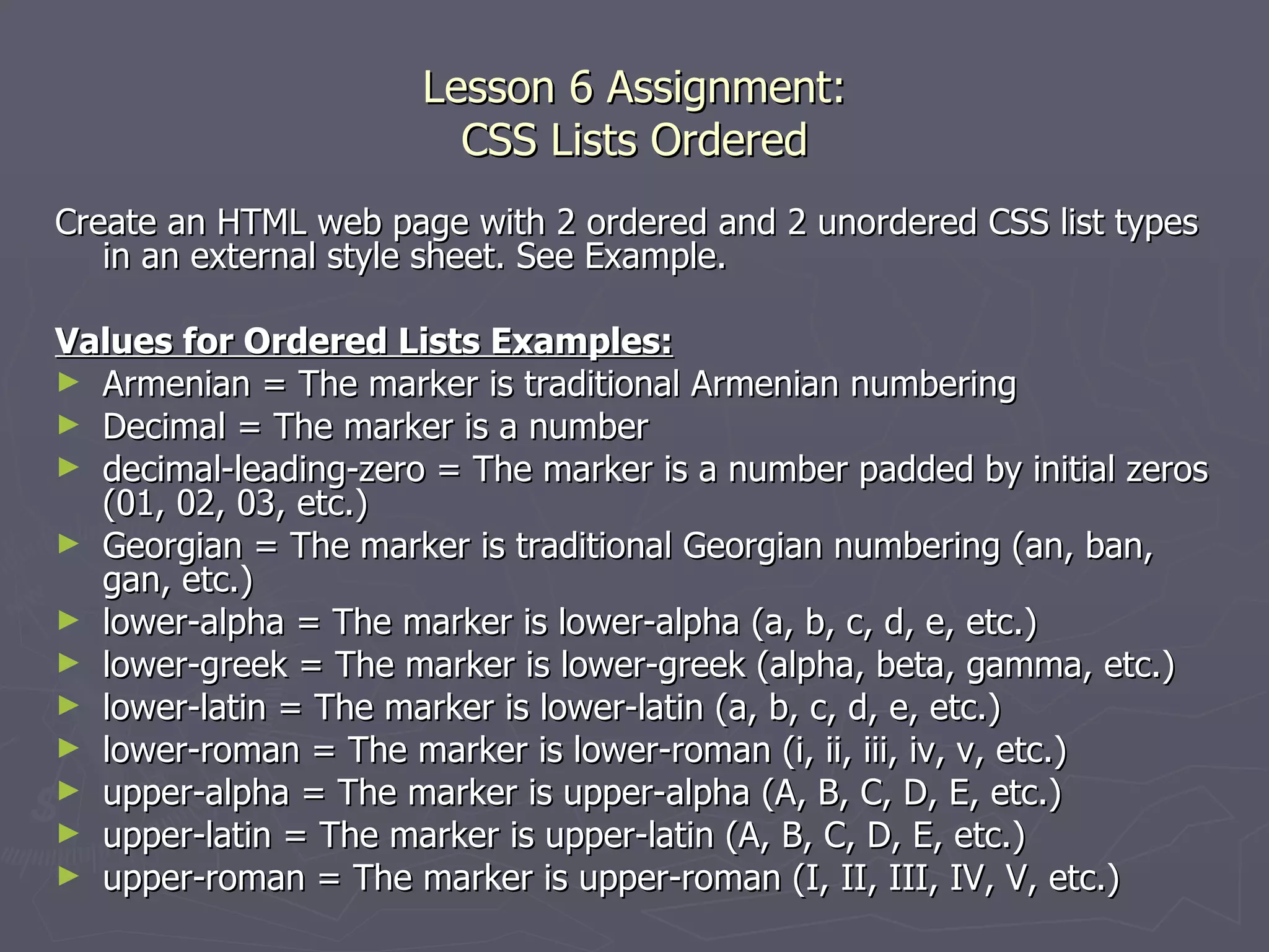 Lesson 6 Assignment: CSS Lists Ordered Create an HTML web page with 2 ordered and 2 unordered CSS list types in an external style sheet. See Example. Values for Ordered Lists Examples: Armenian = The marker is traditional Armenian numbering Decimal = The marker is a number  decimal-leading-zero = The marker is a number padded by initial zeros (01, 02, 03, etc.) Georgian = The marker is traditional Georgian numbering (an, ban, gan, etc.) lower-alpha = The marker is lower-alpha (a, b, c, d, e, etc.) lower-greek = The marker is lower-greek (alpha, beta, gamma, etc.) lower-latin = The marker is lower-latin (a, b, c, d, e, etc.) lower-roman = The marker is lower-roman (i, ii, iii, iv, v, etc.) upper-alpha = The marker is upper-alpha (A, B, C, D, E, etc.)  upper-latin = The marker is upper-latin (A, B, C, D, E, etc.) upper-roman = The marker is upper-roman (I, II, III, IV, V, etc.) 