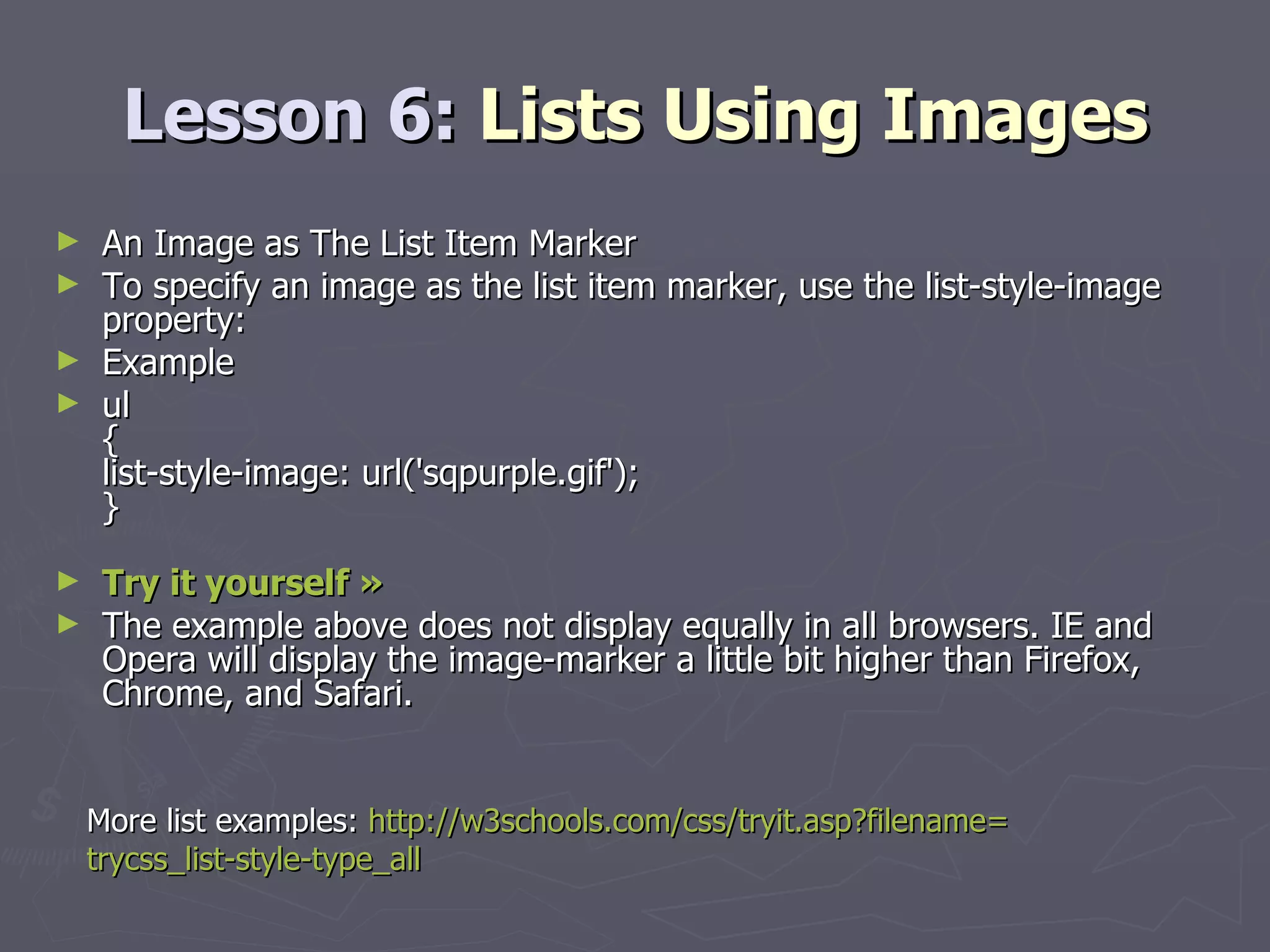 Lesson 6:  Lists Using Images An Image as The List Item Marker To specify an image as the list item marker, use the list-style-image property: Example ul { list-style-image: url('sqpurple.gif'); } Try it yourself »   The example above does not display equally in all browsers. IE and Opera will display the image-marker a little bit higher than Firefox, Chrome, and Safari. More list examples:  http://w3schools.com/css/tryit.asp?filename= trycss_list-style-type_all 