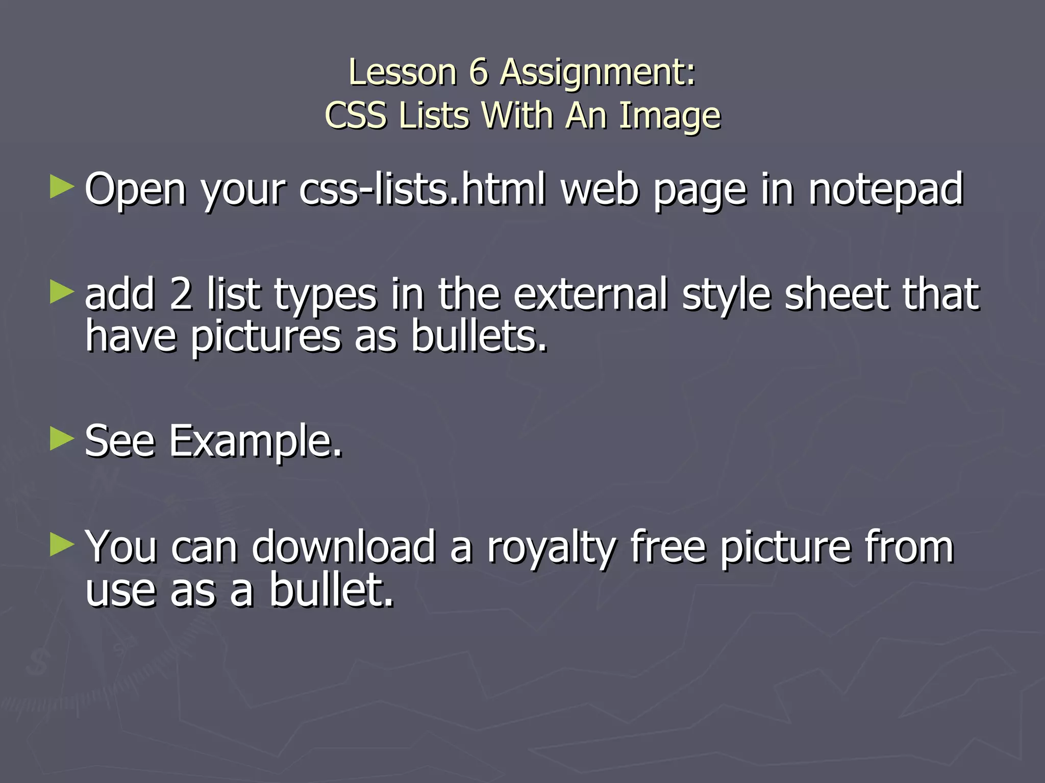 Lesson 6 Assignment: CSS Lists With An Image Open your css-lists.html web page in notepad add 2 list types in the external style sheet that have pictures as bullets.  See Example. You can download a royalty free picture from  use as a bullet. 