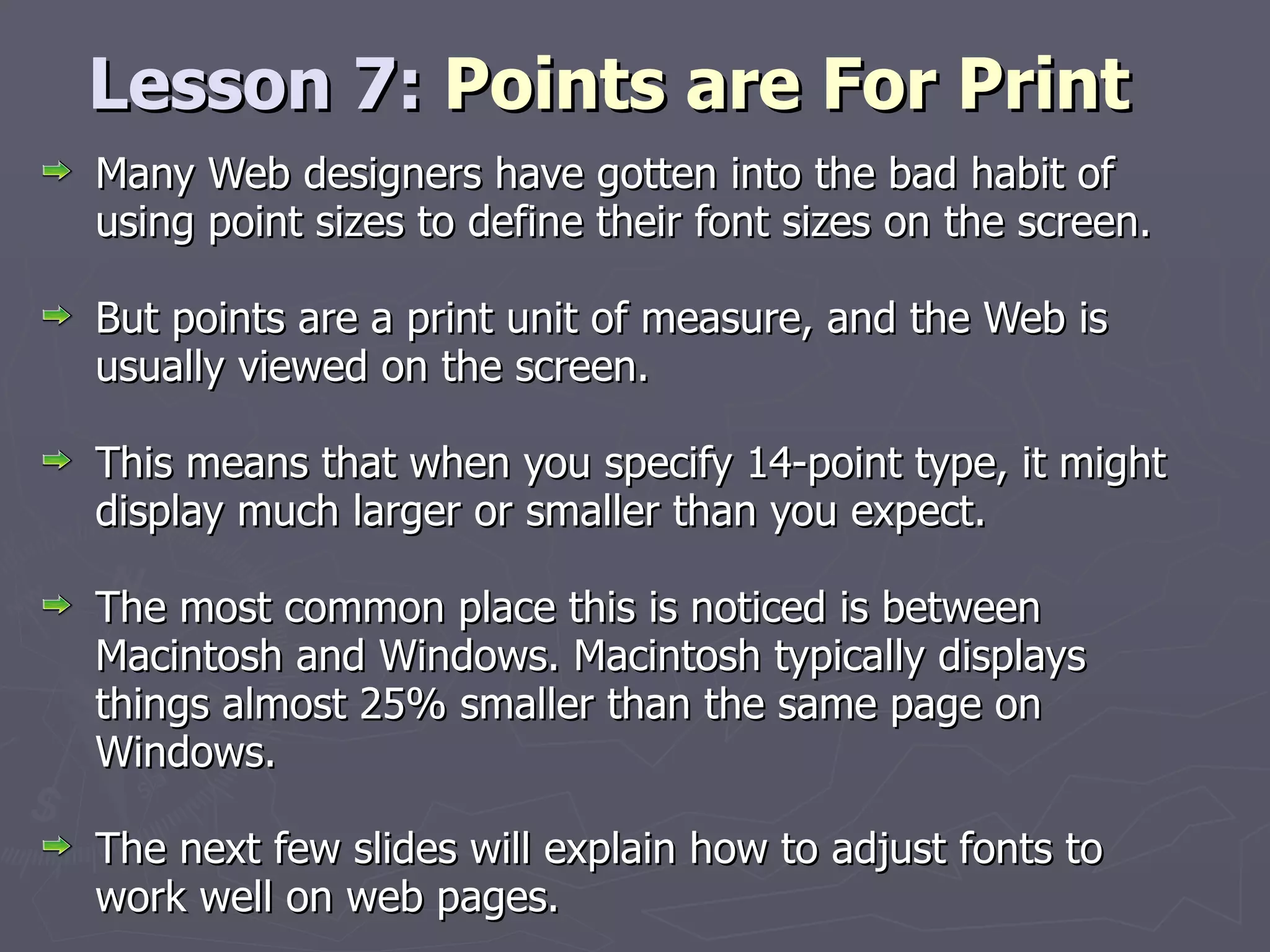 Lesson 7:  Points are For Print Many Web designers have gotten into the bad habit of using point sizes to define their font sizes on the screen.  But points are a print unit of measure, and the Web is usually viewed on the screen.  This means that when you specify 14-point type, it might display much larger or smaller than you expect.  The most common place this is noticed is between Macintosh and Windows. Macintosh typically displays things almost 25% smaller than the same page on Windows.  The next few slides will explain how to adjust fonts to work well on web pages. 