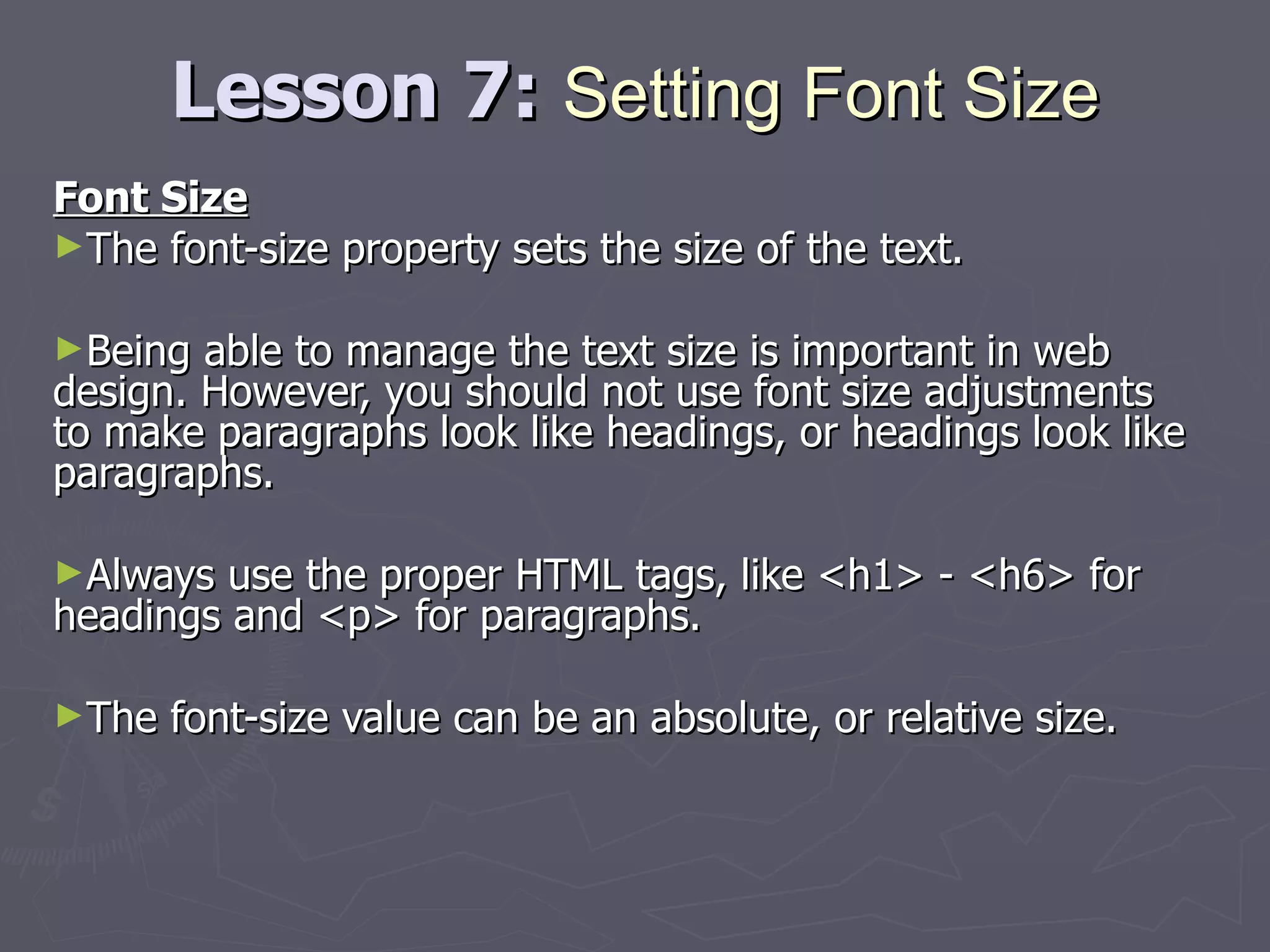 Lesson 7:  Setting Font Size Font Size The font-size property sets the size of the text. Being able to manage the text size is important in web design. However, you should not use font size adjustments to make paragraphs look like headings, or headings look like paragraphs. Always use the proper HTML tags, like <h1> - <h6> for headings and <p> for paragraphs. The font-size value can be an absolute, or relative size. 
