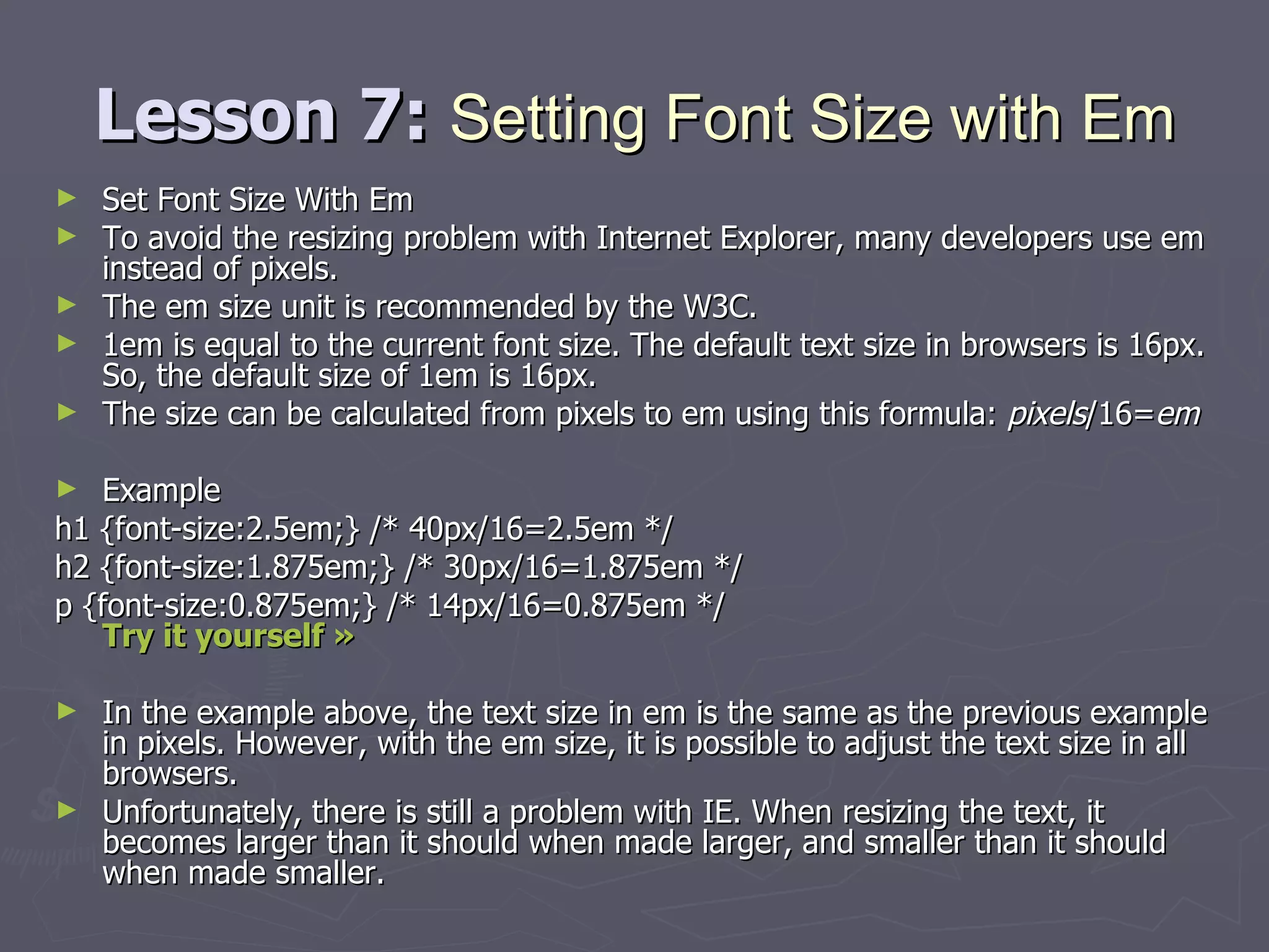 Lesson 7:  Setting Font Size with Em Set Font Size With Em To avoid the resizing problem with Internet Explorer, many developers use em instead of pixels. The em size unit is recommended by the W3C. 1em is equal to the current font size. The default text size in browsers is 16px. So, the default size of 1em is 16px. The size can be calculated from pixels to em using this formula:  pixels /16= em Example h1 {font-size:2.5em;} /* 40px/16=2.5em */ h2 {font-size:1.875em;} /* 30px/16=1.875em */ p {font-size:0.875em;} /* 14px/16=0.875em */ Try it yourself »   In the example above, the text size in em is the same as the previous example in pixels. However, with the em size, it is possible to adjust the text size in all browsers.  Unfortunately, there is still a problem with IE. When resizing the text, it becomes larger than it should when made larger, and smaller than it should when made smaller. 