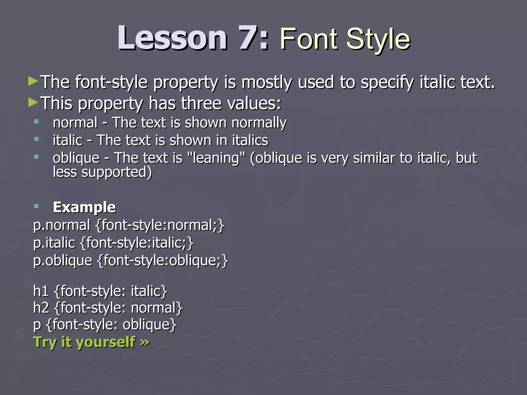 Lesson 7:  Font   Style The font-style property is mostly used to specify italic text. This property has three values: normal - The text is shown normally  italic - The text is shown in italics  oblique - The text is &quot;leaning&quot; (oblique is very similar to italic, but less supported) Example p.normal {font-style:normal;} p.italic {font-style:italic;} p.oblique {font-style:oblique;} h1 {font-style: italic} h2 {font-style: normal} p {font-style: oblique} Try it yourself » 