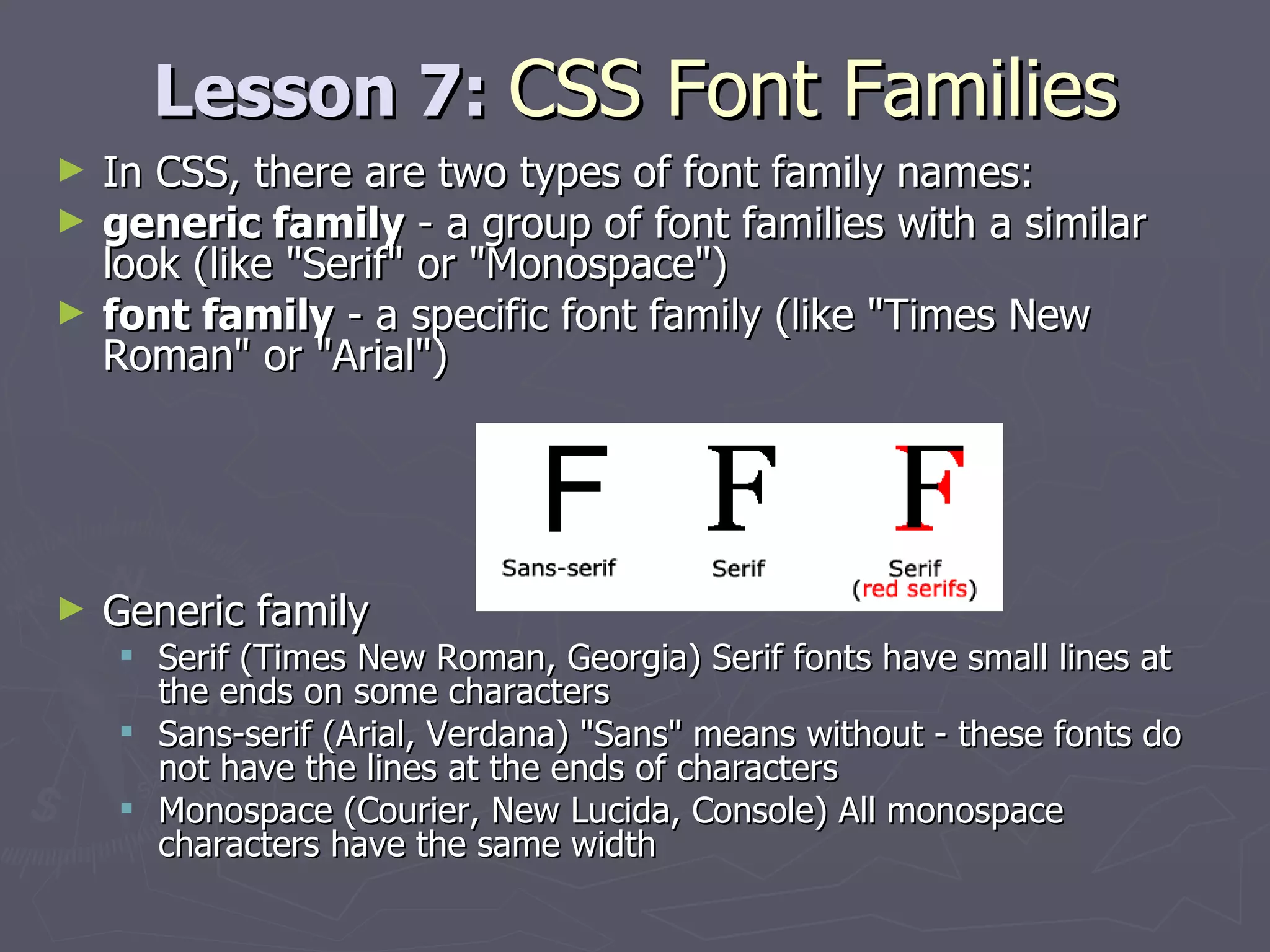 Lesson 7:  CSS Font Families In CSS, there are two types of font family names: generic family  - a group of font families with a similar look (like &quot;Serif&quot; or &quot;Monospace&quot;)  font family  - a specific font family (like &quot;Times New Roman&quot; or &quot;Arial&quot;) Generic family  Serif (Times New Roman, Georgia) Serif fonts have small lines at the ends on some characters Sans-serif (Arial, Verdana) &quot;Sans&quot; means without - these fonts do not have the lines at the ends of characters Monospace (Courier, New Lucida, Console) All monospace characters have the same width 