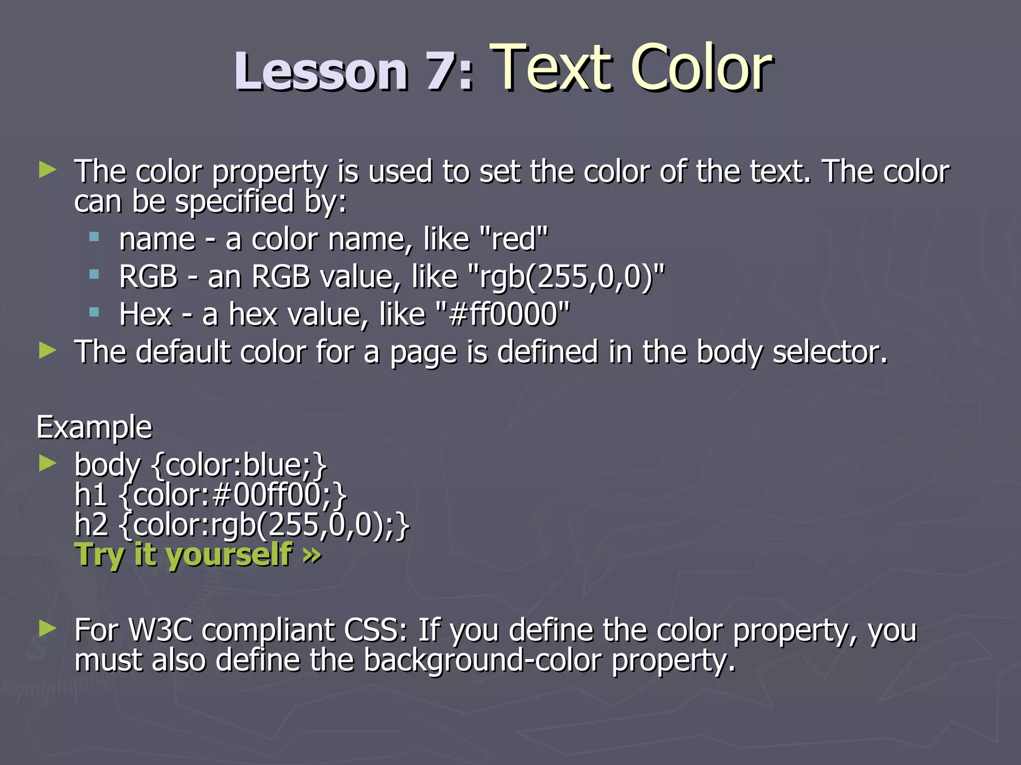 Lesson 7:  Text Color The color property is used to set the color of the text. The color can be specified by: name - a color name, like &quot;red&quot;  RGB - an RGB value, like &quot;rgb(255,0,0)&quot;  Hex - a hex value, like &quot;#ff0000&quot; The default color for a page is defined in the body selector. Example body {color:blue;} h1 {color:#00ff00;} h2 {color:rgb(255,0,0);} Try it yourself »   For W3C compliant CSS: If you define the color property, you must also define the background-color property.  