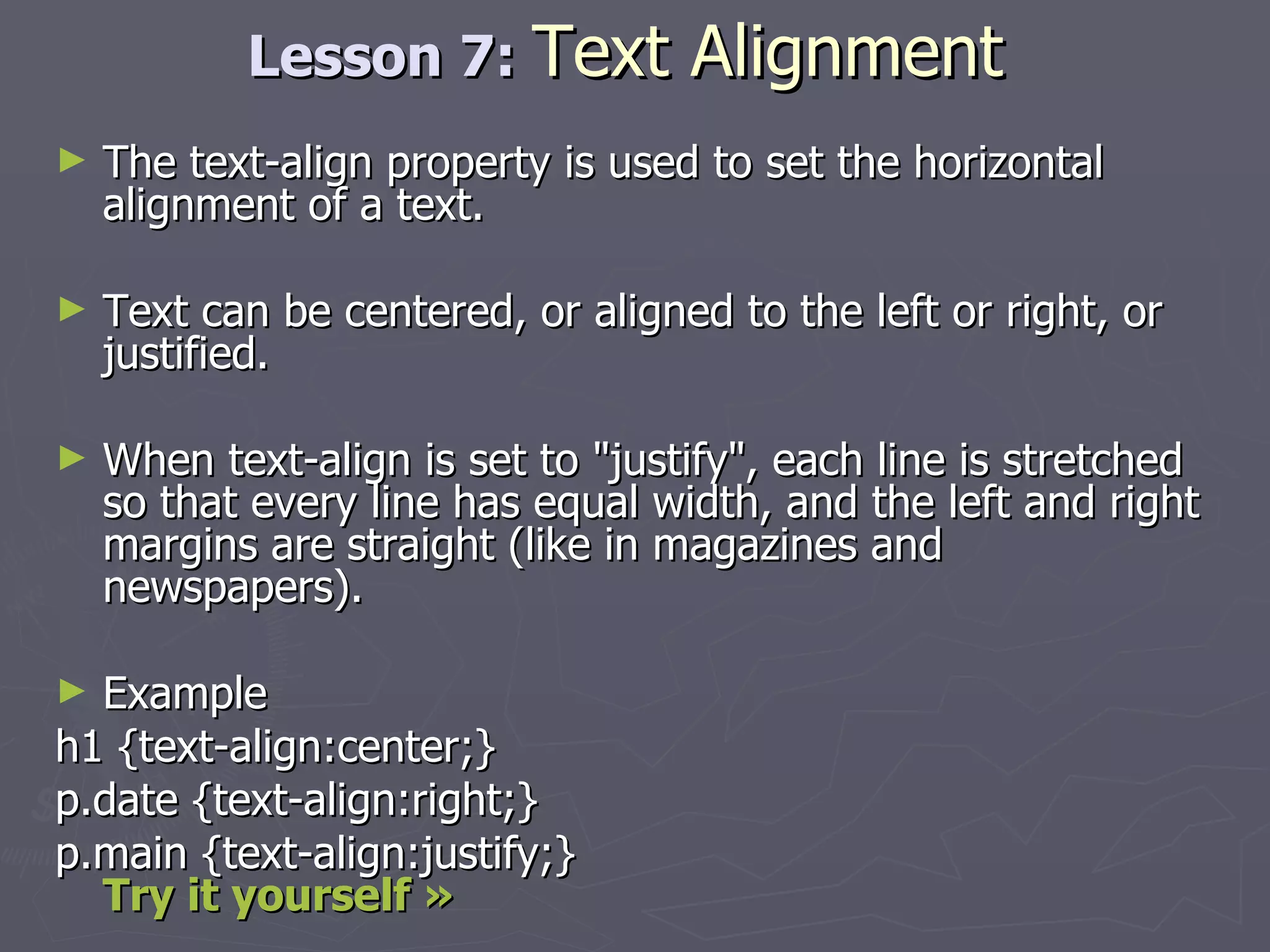 Lesson 7:  Text Alignment The text-align property is used to set the horizontal alignment of a text. Text can be centered, or aligned to the left or right, or justified. When text-align is set to &quot;justify&quot;, each line is stretched so that every line has equal width, and the left and right margins are straight (like in magazines and newspapers). Example h1 {text-align:center;} p.date {text-align:right;} p.main {text-align:justify;}  Try it yourself »   