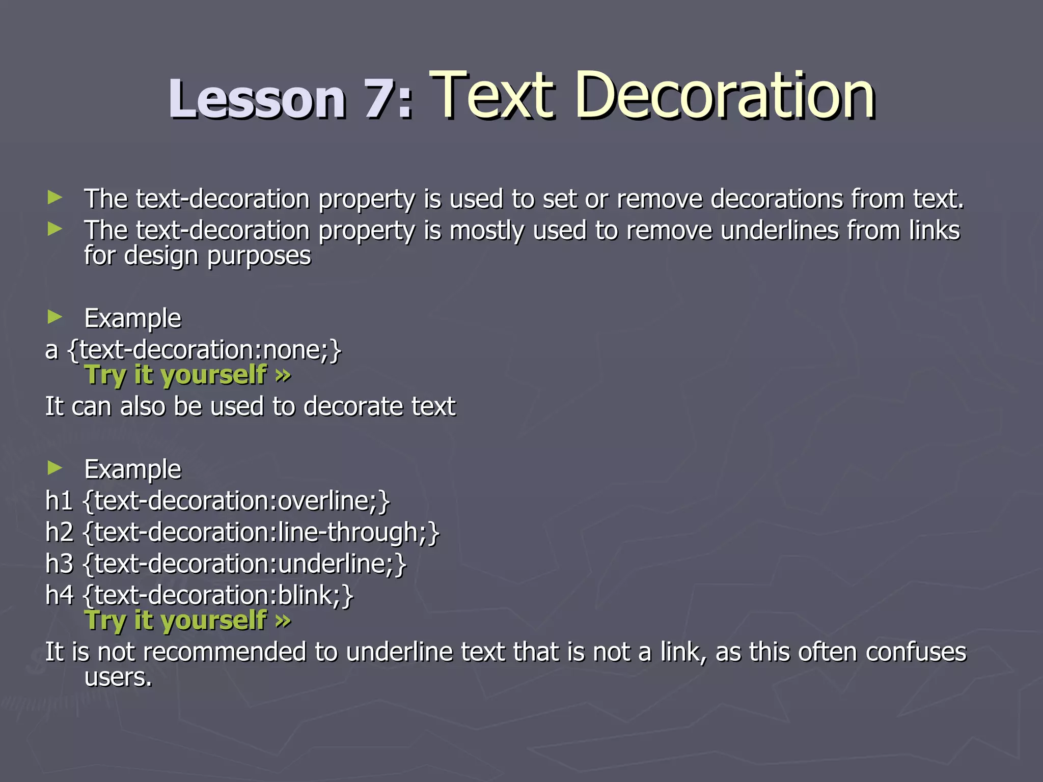 Lesson 7:  Text Decoration The text-decoration property is used to set or remove decorations from text. The text-decoration property is mostly used to remove underlines from links for design purposes Example a {text-decoration:none;}  Try it yourself »   It can also be used to decorate text Example h1 {text-decoration:overline;} h2 {text-decoration:line-through;} h3 {text-decoration:underline;} h4 {text-decoration:blink;} Try it yourself »   It is not recommended to underline text that is not a link, as this often confuses users. 