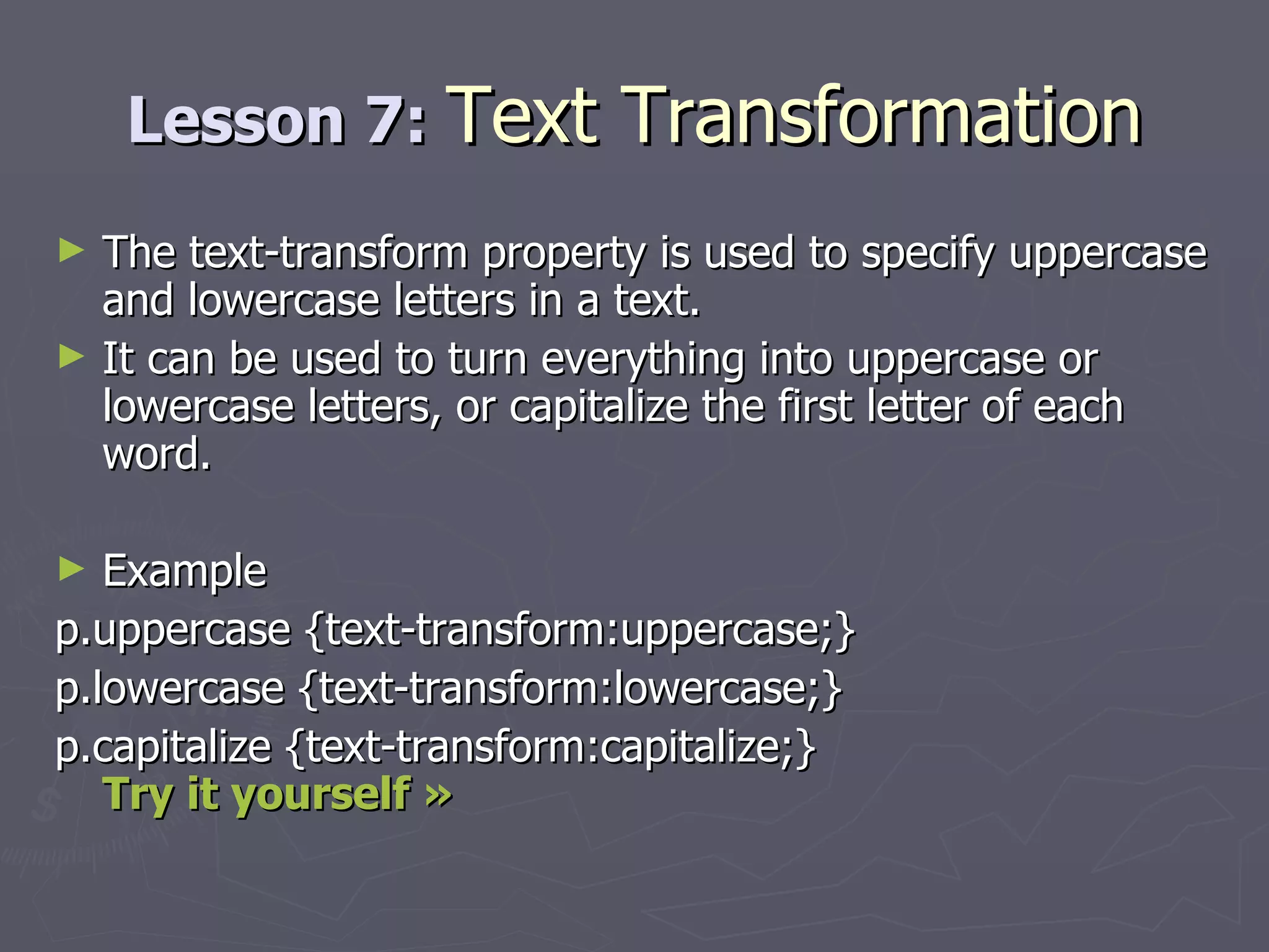 Lesson 7:  Text Transformation The text-transform property is used to specify uppercase and lowercase letters in a text. It can be used to turn everything into uppercase or lowercase letters, or capitalize the first letter of each word. Example p.uppercase {text-transform:uppercase;} p.lowercase {text-transform:lowercase;} p.capitalize {text-transform:capitalize;} Try it yourself »   