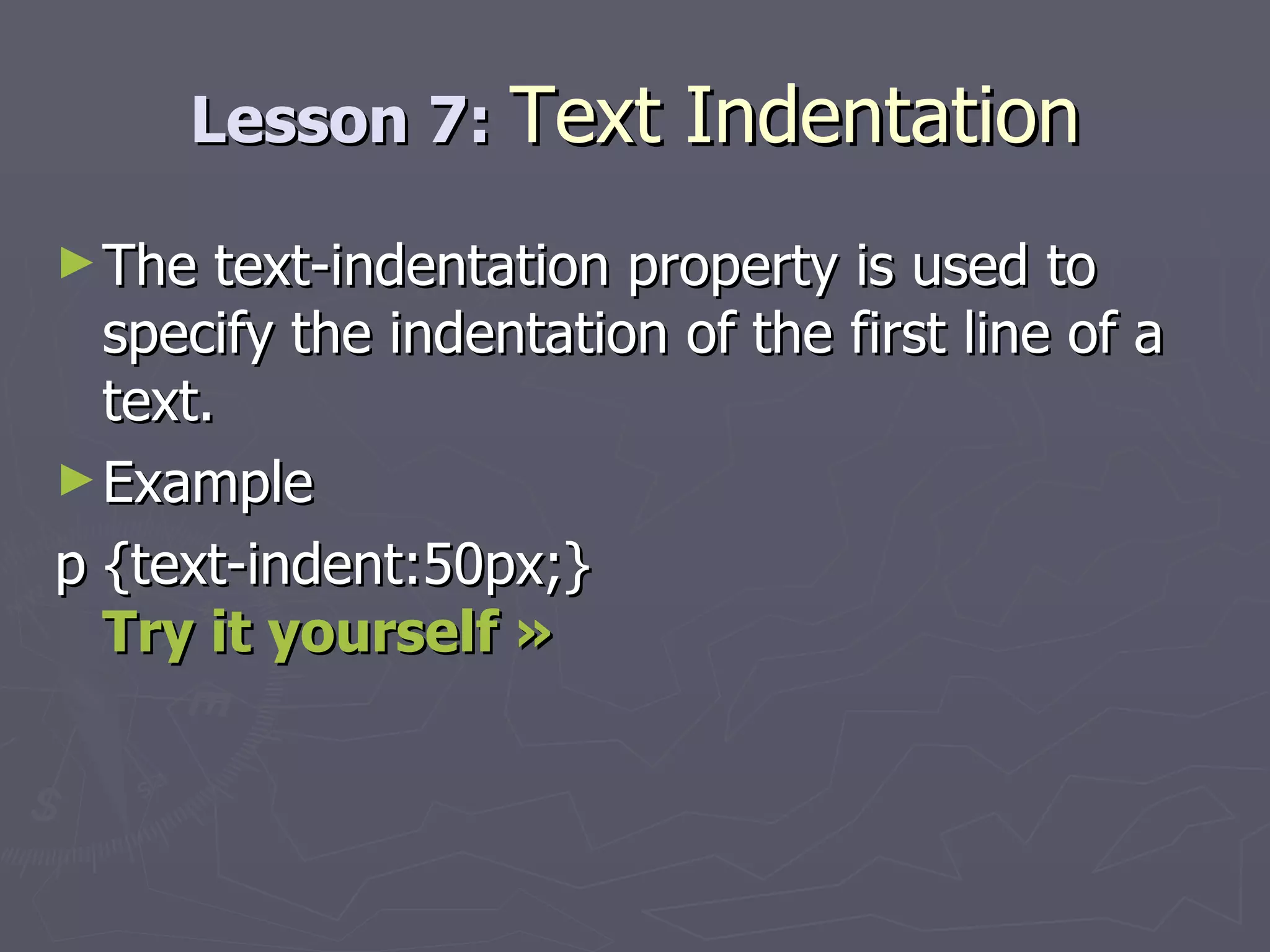 Lesson 7:  Text Indentation The text-indentation property is used to specify the indentation of the first line of a text. Example p {text-indent:50px;} Try it yourself » 