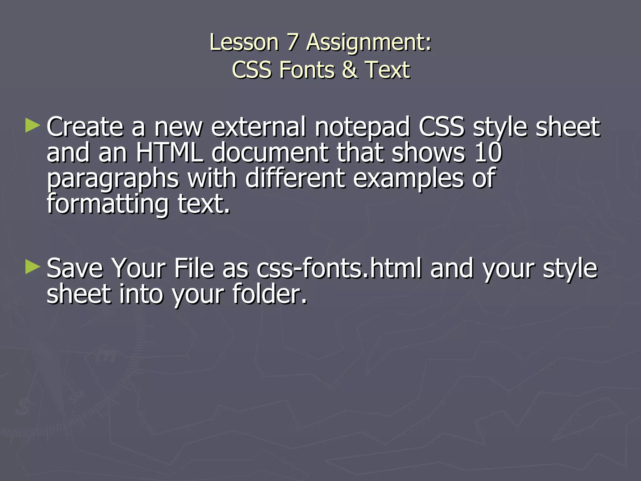 Lesson 7 Assignment: CSS Fonts & Text Create a new external notepad CSS style sheet and an HTML document that shows 10 paragraphs with different examples of formatting text.  Save Your File as css-fonts.html and your style sheet into your folder. 