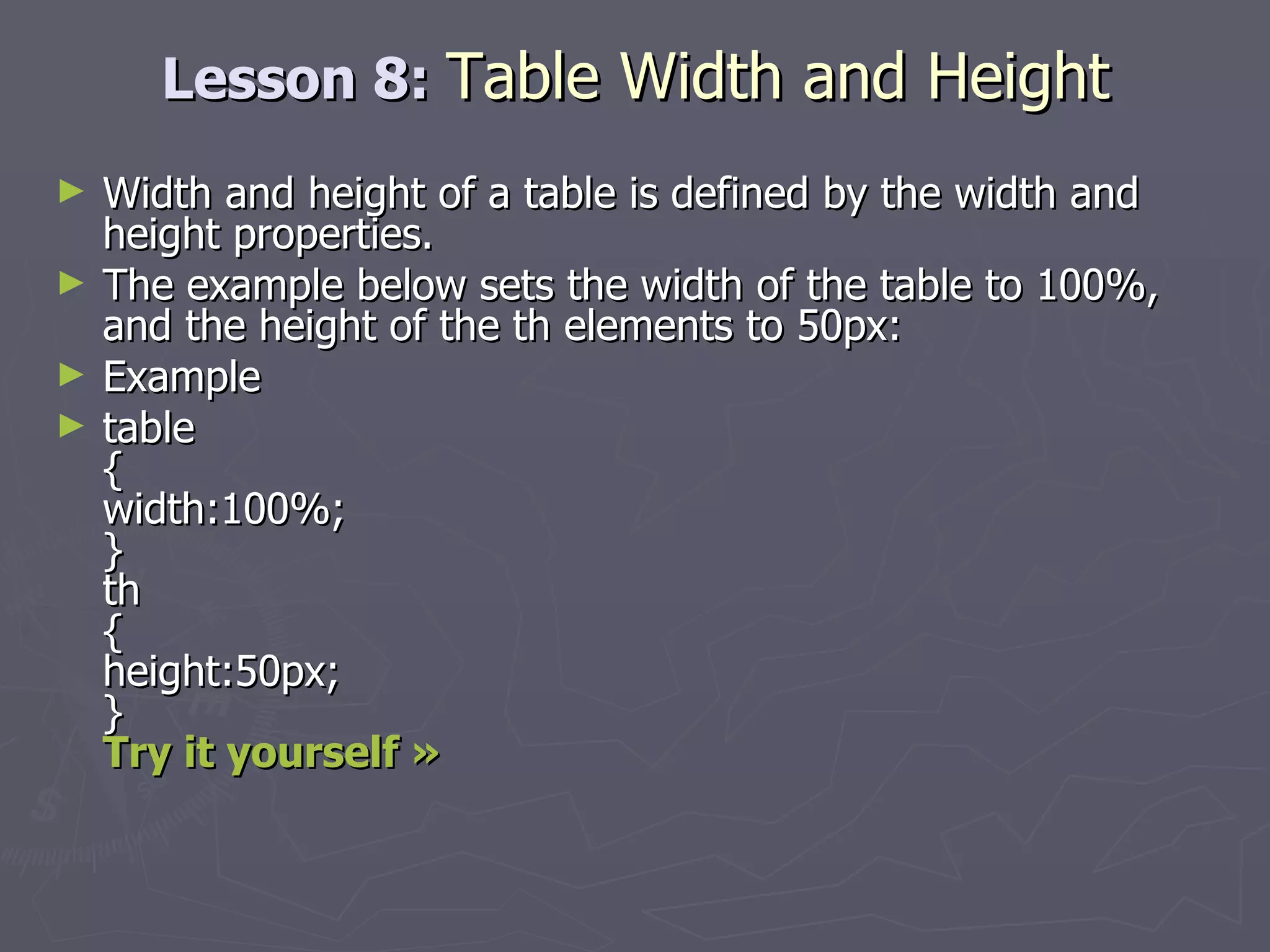 Lesson 8:  Table Width and Height Width and height of a table is defined by the width and height properties. The example below sets the width of the table to 100%, and the height of the th elements to 50px: Example table  { width:100%; } th { height:50px; }  Try it yourself » 