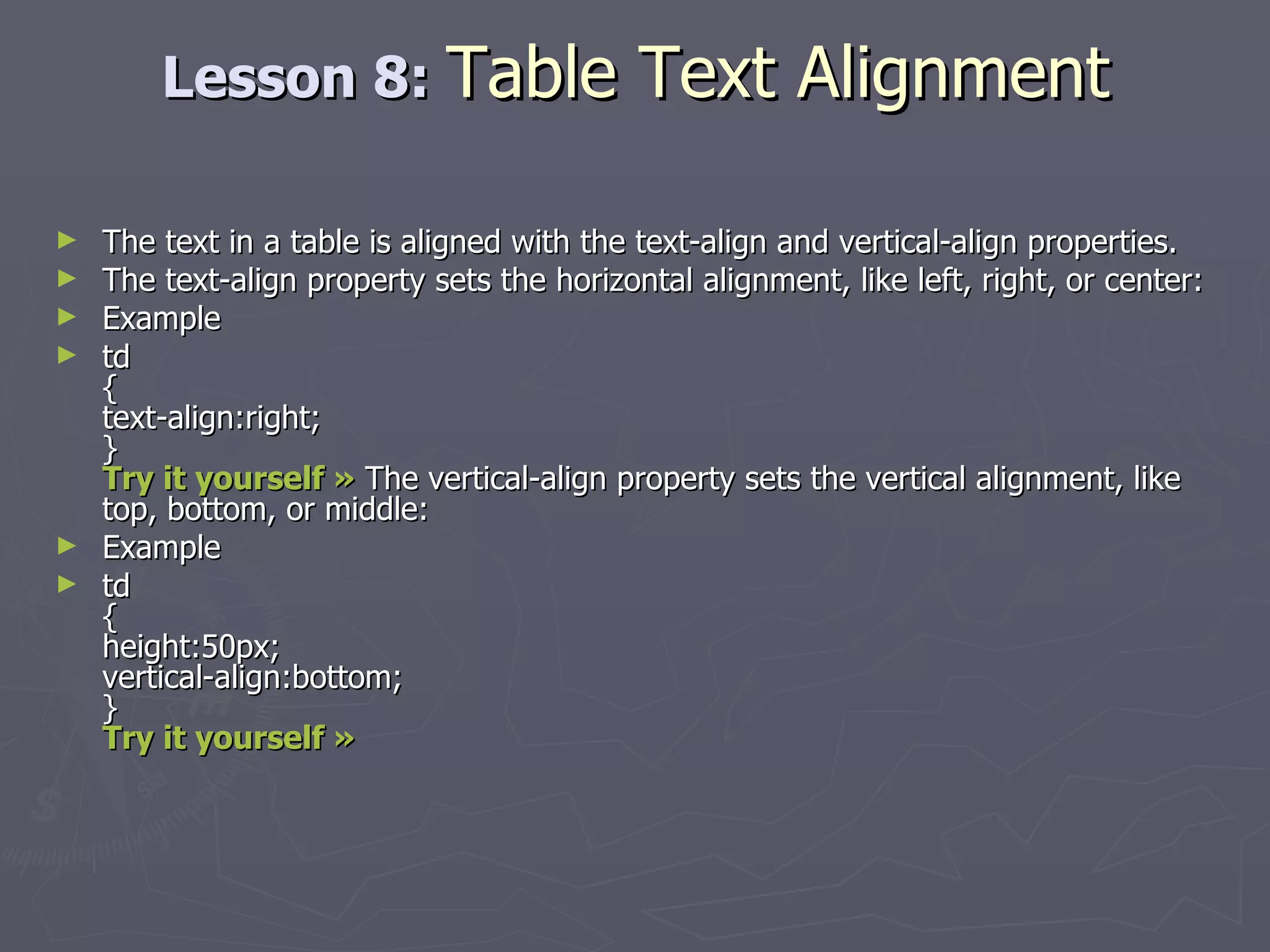 Lesson 8:  Table Text Alignment The text in a table is aligned with the text-align and vertical-align properties. The text-align property sets the horizontal alignment, like left, right, or center: Example td { text-align:right; } Try it yourself »  The vertical-align property sets the vertical alignment, like top, bottom, or middle: Example td { height:50px; vertical-align:bottom; } Try it yourself »   