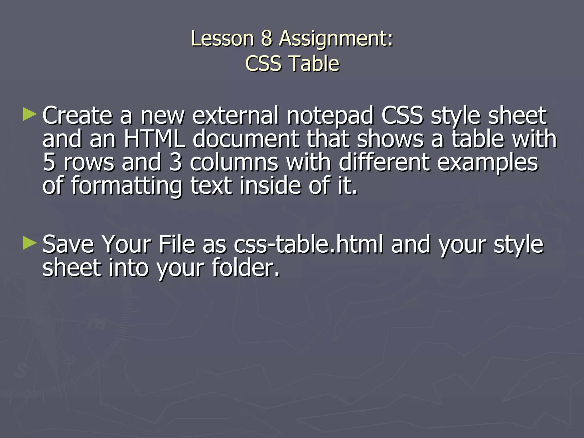 Lesson 8 Assignment: CSS Table Create a new external notepad CSS style sheet and an HTML document that shows a table with 5 rows and 3 columns with different examples of formatting text inside of it.  Save Your File as css-table.html and your style sheet into your folder. 