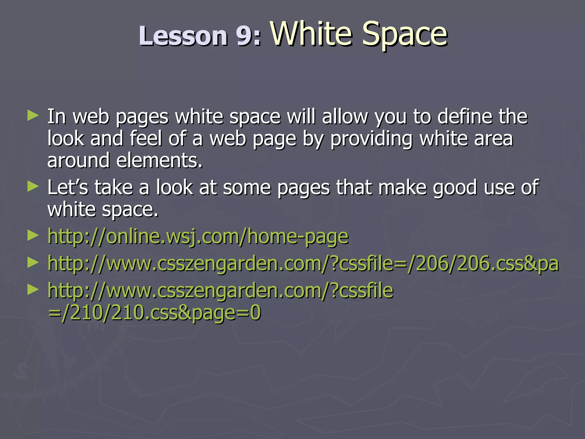 Lesson 9:  White Space In web pages white space will allow you to define the look and feel of a web page by providing white area around elements. Let’s take a look at some pages that make good use of white space.  http://online.wsj.com/home-page http://www.csszengarden.com/?cssfile=/206/206.css&page=0 http:// www.csszengarden.com/?cssfile =/210/210.css&page=0 