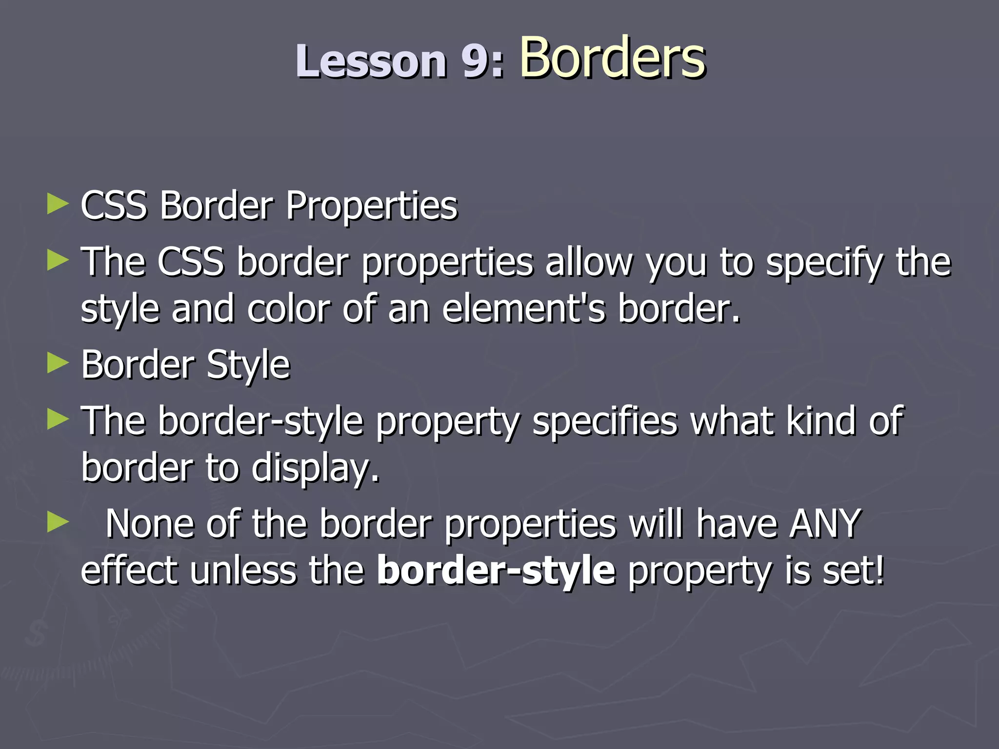 Lesson 9:  Borders CSS Border Properties The CSS border properties allow you to specify the style and color of an element's border. Border Style The border-style property specifies what kind of border to display. None of the border properties will have ANY effect unless the  border-style  property is set! 