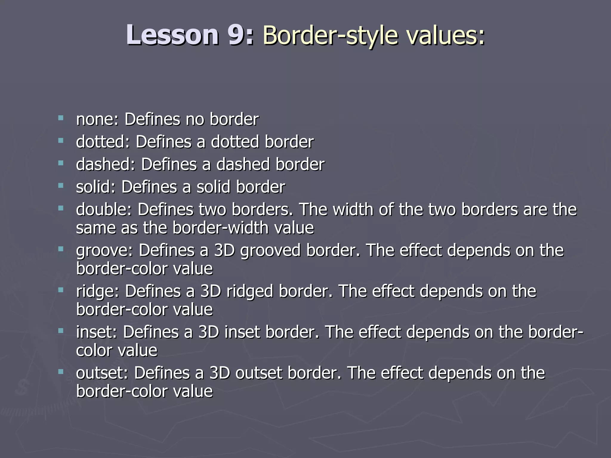 Lesson 9:  Border-style values: none: Defines no border dotted: Defines a dotted border dashed: Defines a dashed border solid: Defines a solid border double: Defines two borders. The width of the two borders are the same as the border-width value groove: Defines a 3D grooved border. The effect depends on the border-color value ridge: Defines a 3D ridged border. The effect depends on the border-color value inset: Defines a 3D inset border. The effect depends on the border-color value outset: Defines a 3D outset border. The effect depends on the border-color value 