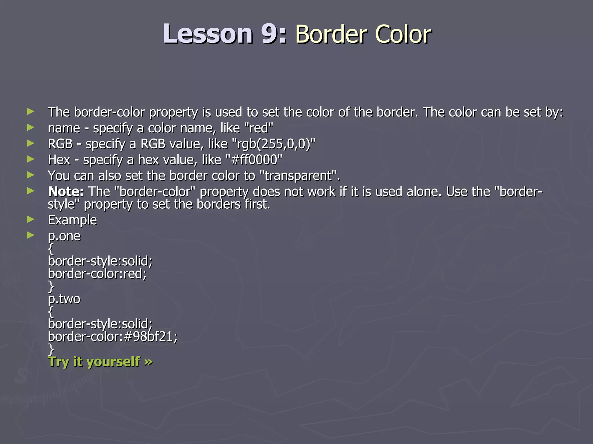 Lesson 9:  Border Color The border-color property is used to set the color of the border. The color can be set by: name - specify a color name, like &quot;red&quot;  RGB - specify a RGB value, like &quot;rgb(255,0,0)&quot;  Hex - specify a hex value, like &quot;#ff0000&quot; You can also set the border color to &quot;transparent&quot;. Note:  The &quot;border-color&quot; property does not work if it is used alone. Use the &quot;border-style&quot; property to set the borders first. Example p.one { border-style:solid; border-color:red; } p.two { border-style:solid; border-color:#98bf21; }  Try it yourself » 