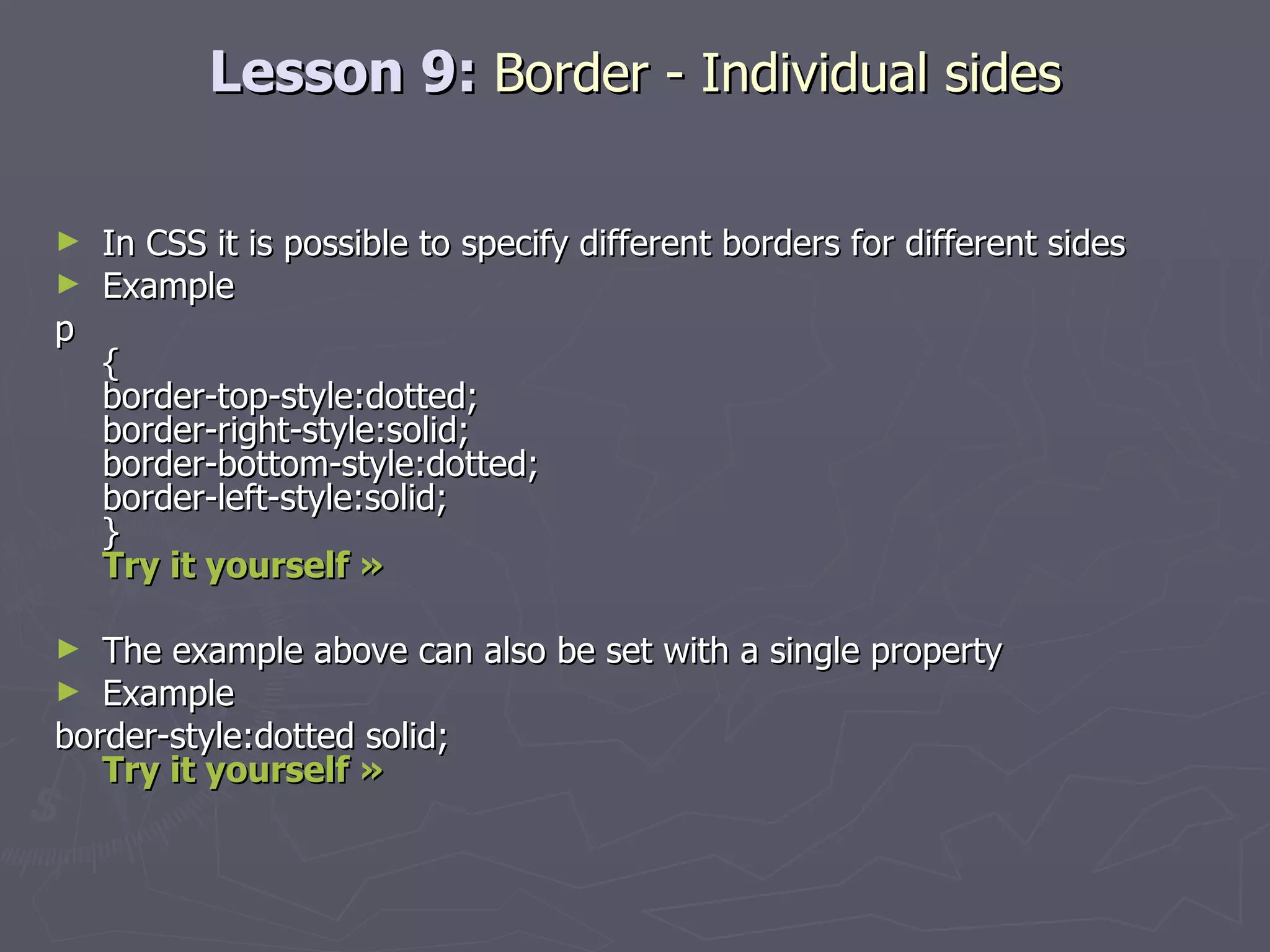 Lesson 9:  Border - Individual sides In CSS it is possible to specify different borders for different sides Example p { border-top-style:dotted; border-right-style:solid; border-bottom-style:dotted; border-left-style:solid; } Try it yourself »   The example above can also be set with a single property Example border-style:dotted solid; Try it yourself » 