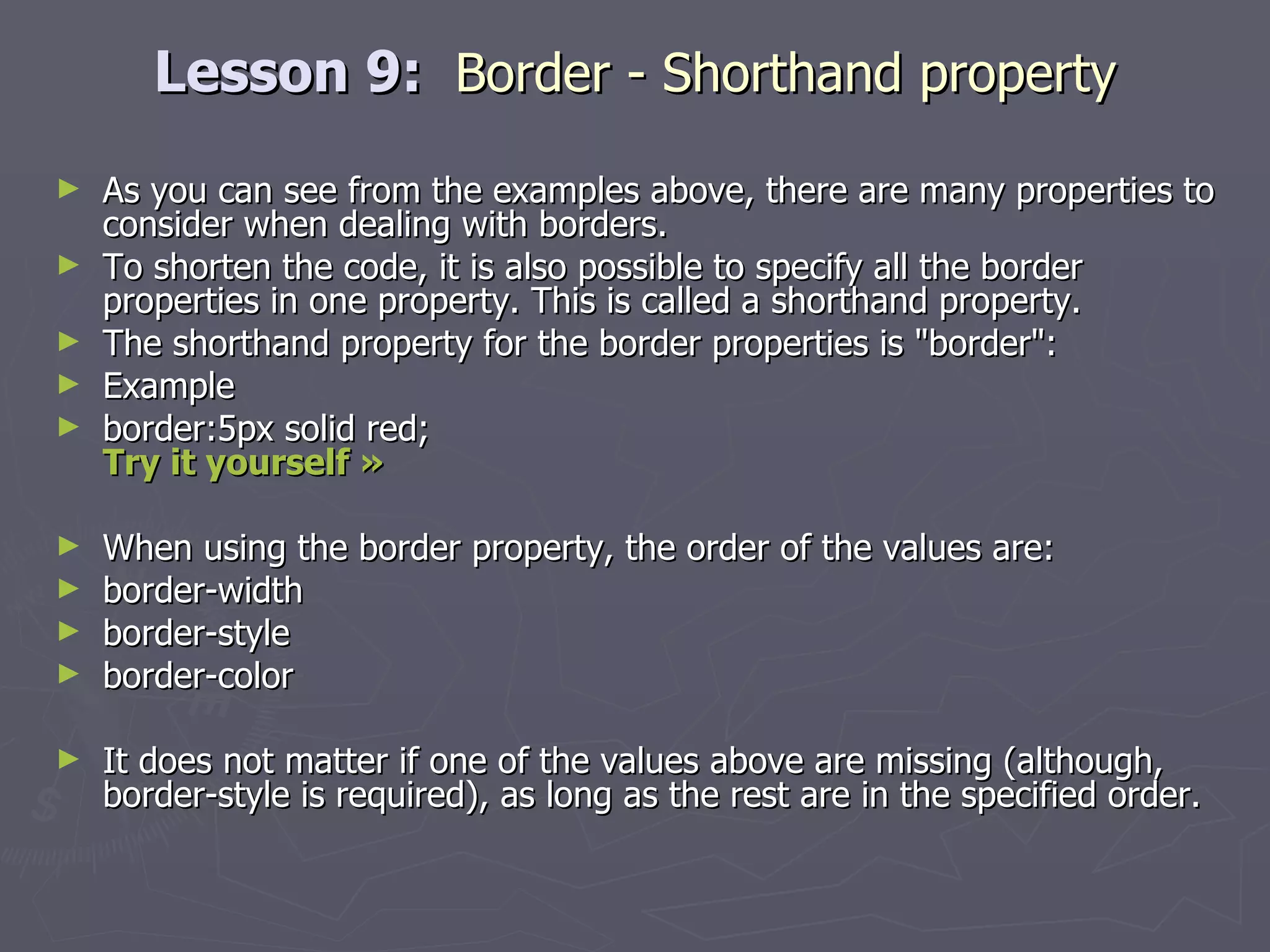 Lesson 9:  Border - Shorthand property As you can see from the examples above, there are many properties to consider when dealing with borders. To shorten the code, it is also possible to specify all the border properties in one property. This is called a shorthand property. The shorthand property for the border properties is &quot;border&quot;: Example border:5px solid red; Try it yourself »   When using the border property, the order of the values are: border-width  border-style  border-color It does not matter if one of the values above are missing (although, border-style is required), as long as the rest are in the specified order. 
