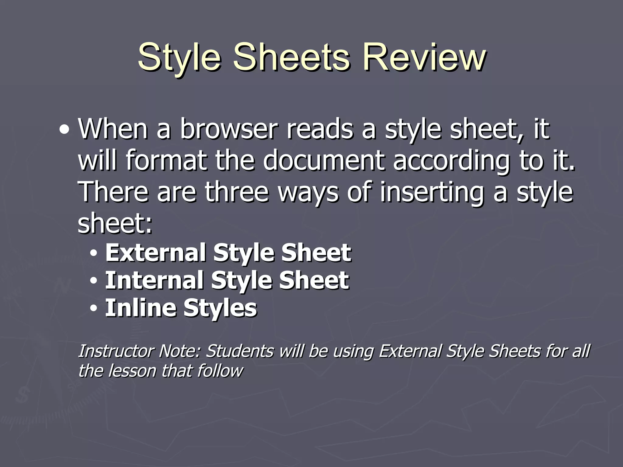 Style Sheets Review When a browser reads a style sheet, it will format the document according to it. There are three ways of inserting a style sheet: External Style Sheet  Internal Style Sheet Inline Styles Instructor Note: Students will be using External Style Sheets for all the lesson that follow 