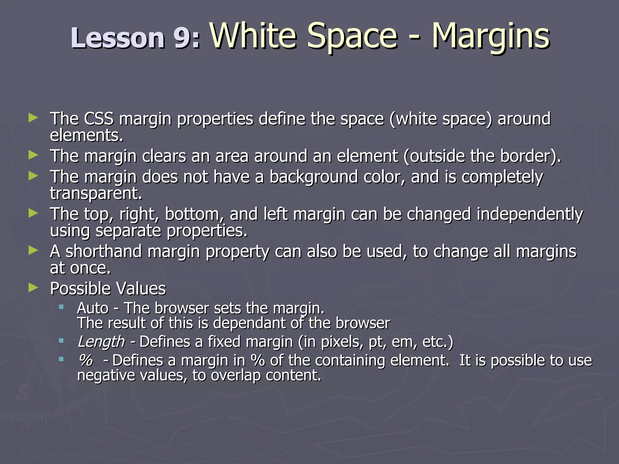 Lesson 9:  White Space - Margins The CSS margin properties define the space (white space) around elements. The margin clears an area around an element (outside the border). The margin does not have a background color, and is completely transparent. The top, right, bottom, and left margin can be changed independently using separate properties.  A shorthand margin property can also be used, to change all margins at once. Possible Values Auto - The browser sets the margin. The result of this is dependant of the browser Length -  Defines a fixed margin (in pixels, pt, em, etc.)  %  -  Defines a margin in % of the containing element.  It is possible to use negative values, to overlap content. 