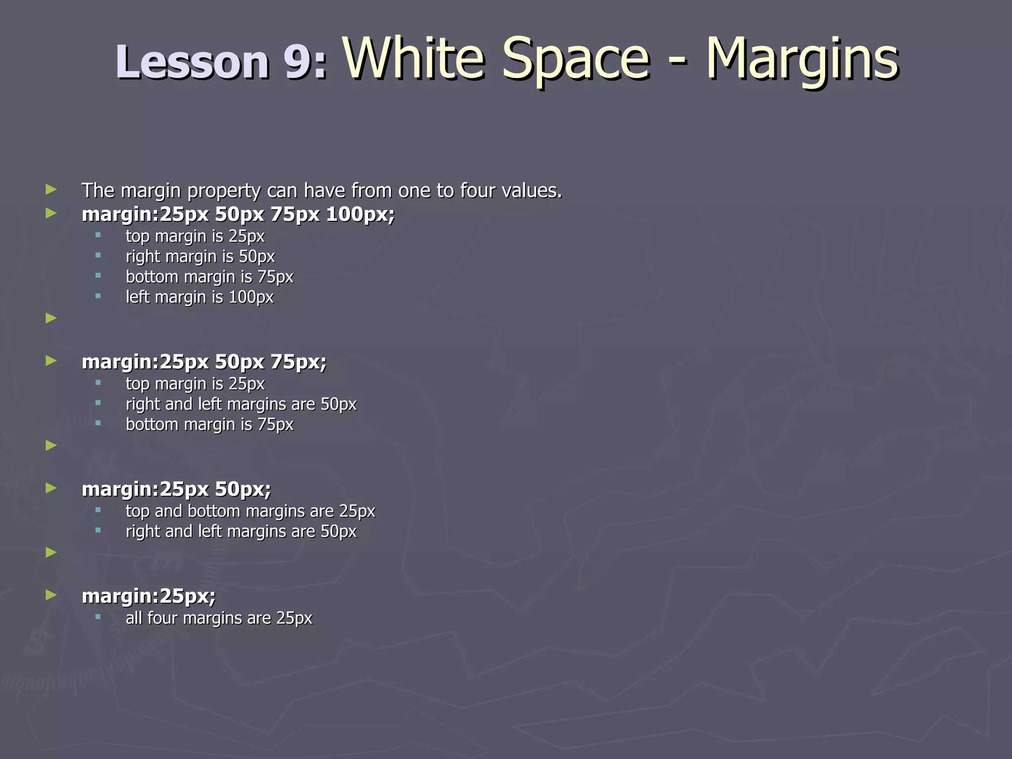 Lesson 9:  White Space - Margins The margin property can have from one to four values. margin:25px 50px 75px 100px;  top margin is 25px  right margin is 50px  bottom margin is 75px  left margin is 100px margin:25px 50px 75px;   top margin is 25px  right and left margins are 50px  bottom margin is 75px margin:25px 50px;   top and bottom margins are 25px  right and left margins are 50px margin:25px;   all four margins are 25px 