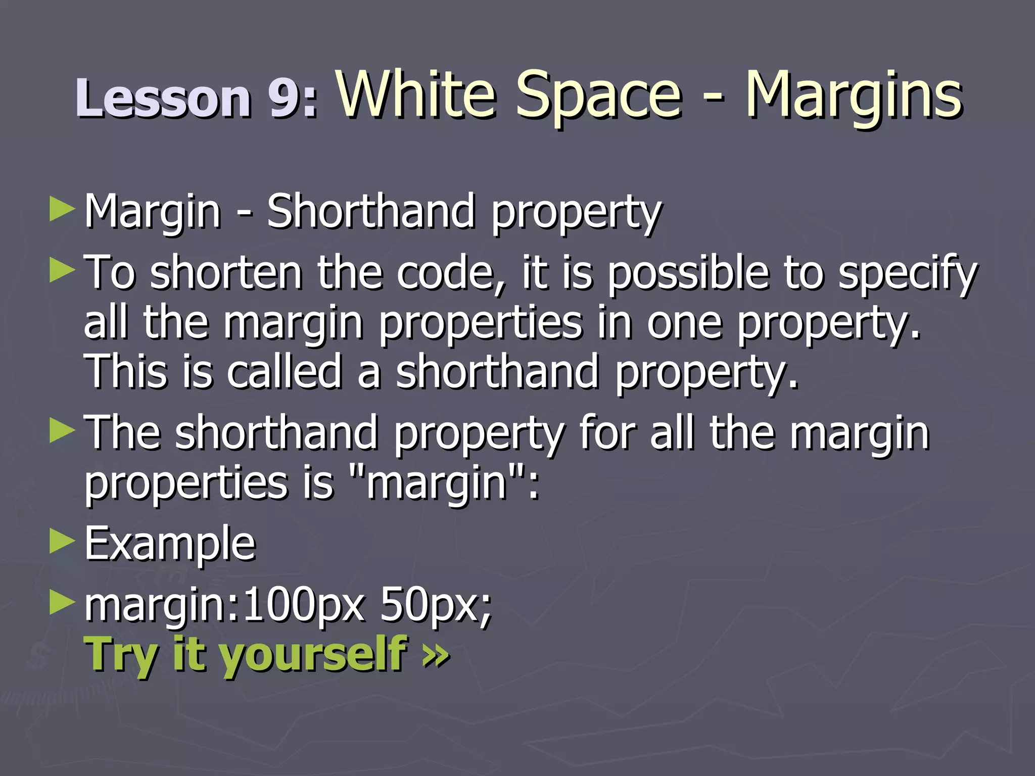 Lesson 9:  White Space - Margins Margin - Shorthand property To shorten the code, it is possible to specify all the margin properties in one property. This is called a shorthand property. The shorthand property for all the margin properties is &quot;margin&quot;: Example margin:100px 50px; Try it yourself » 