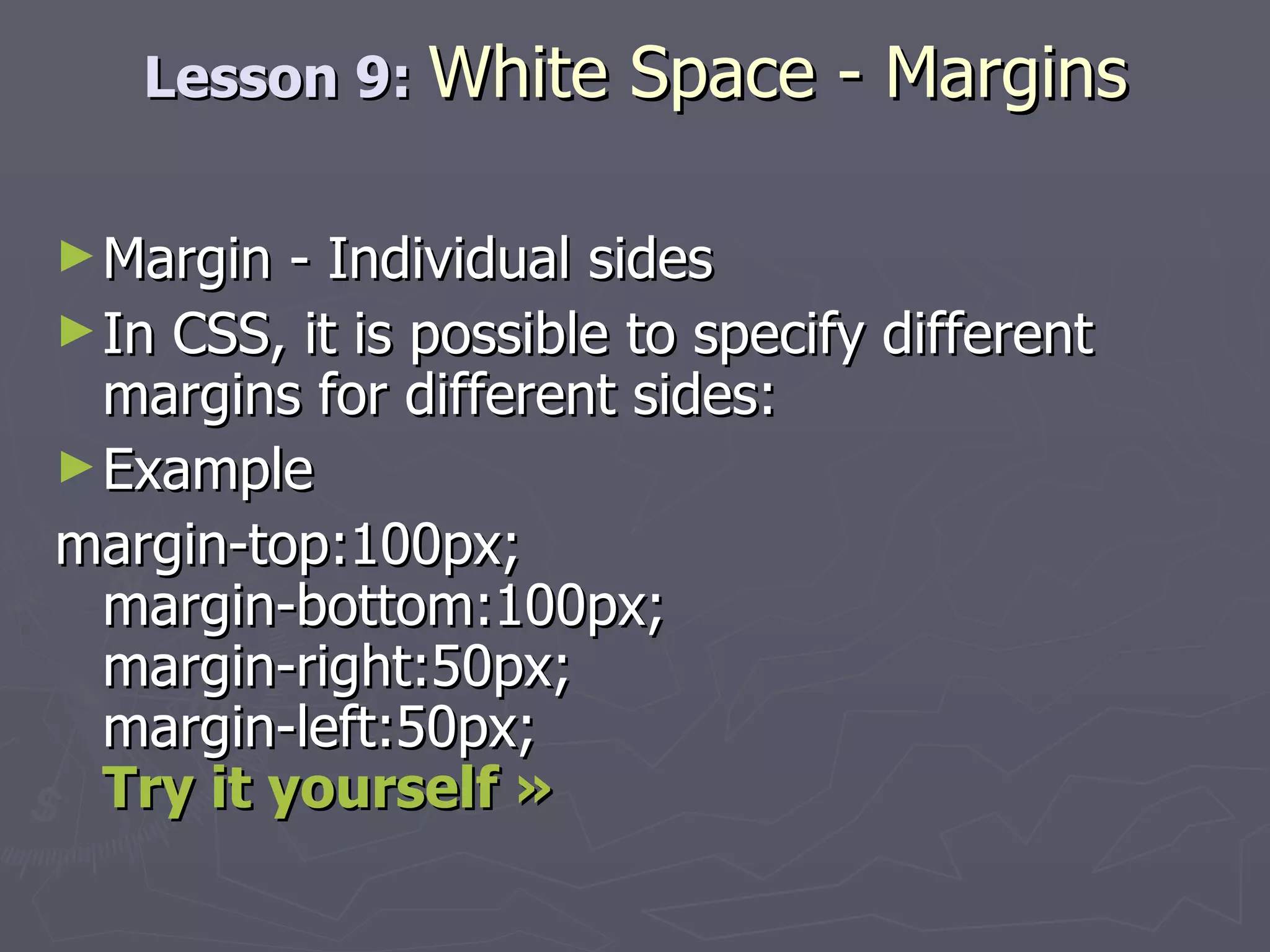 Lesson 9:  White Space - Margins Margin - Individual sides In CSS, it is possible to specify different margins for different sides: Example margin-top:100px; margin-bottom:100px; margin-right:50px; margin-left:50px; Try it yourself » 