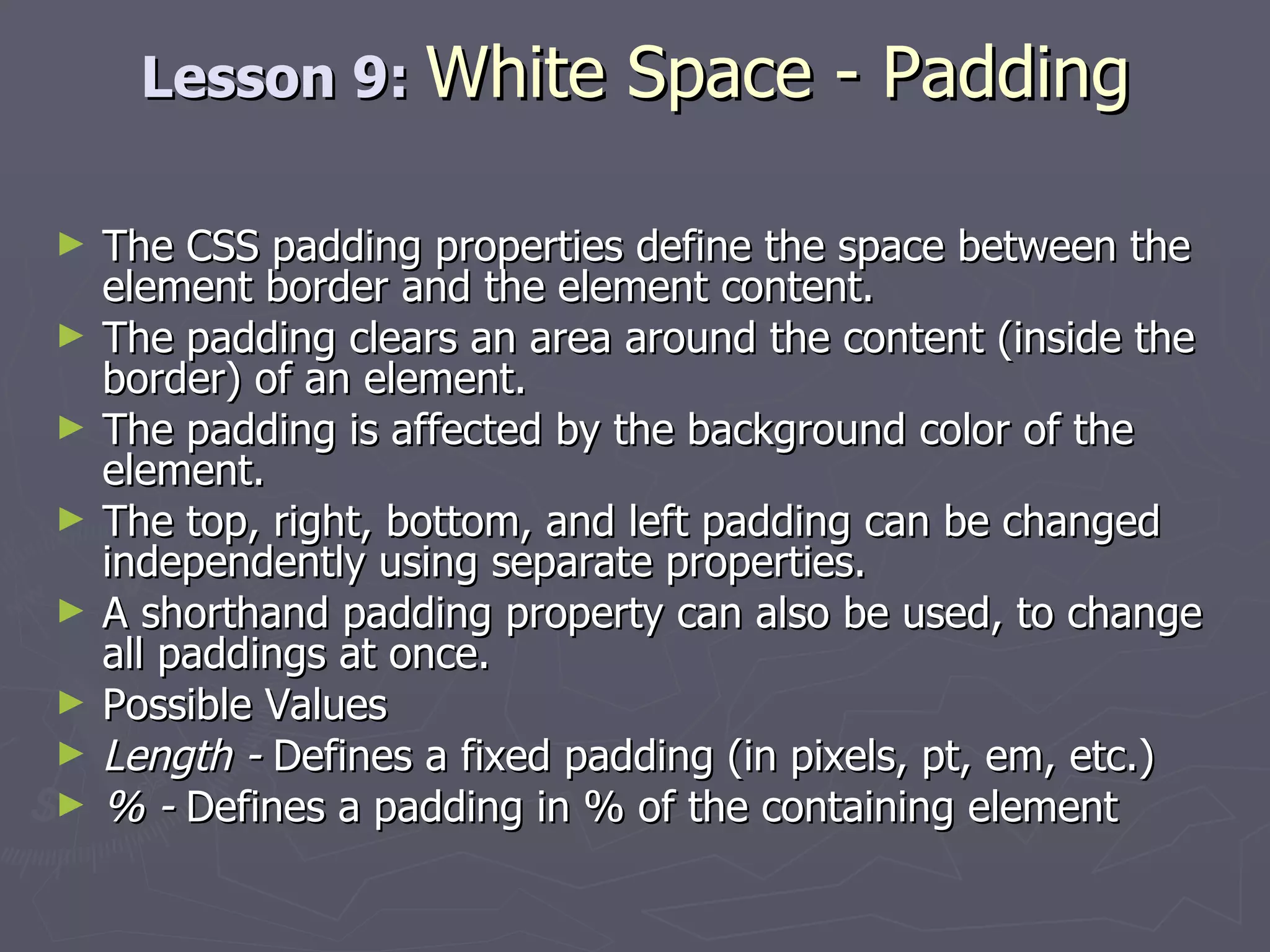 Lesson 9:  White Space - Padding The CSS padding properties define the space between the element border and the element content. The padding clears an area around the content (inside the border) of an element.  The padding is affected by the background color of the element. The top, right, bottom, and left padding can be changed independently using separate properties.  A shorthand padding property can also be used, to change all paddings at once. Possible Values Length -  Defines a fixed padding (in pixels, pt, em, etc.) % -  Defines a padding in % of the containing element 
