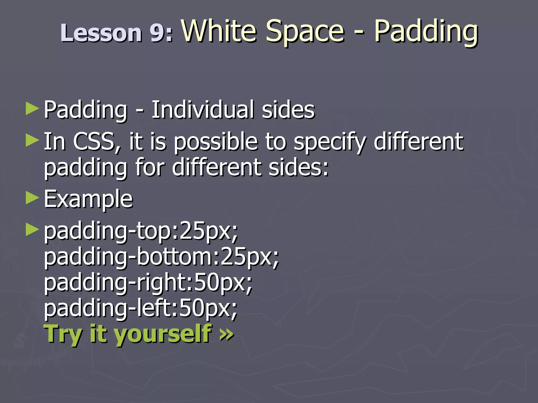 Lesson 9:  White Space - Padding Padding - Individual sides In CSS, it is possible to specify different padding for different sides: Example padding-top:25px; padding-bottom:25px; padding-right:50px; padding-left:50px; Try it yourself » 