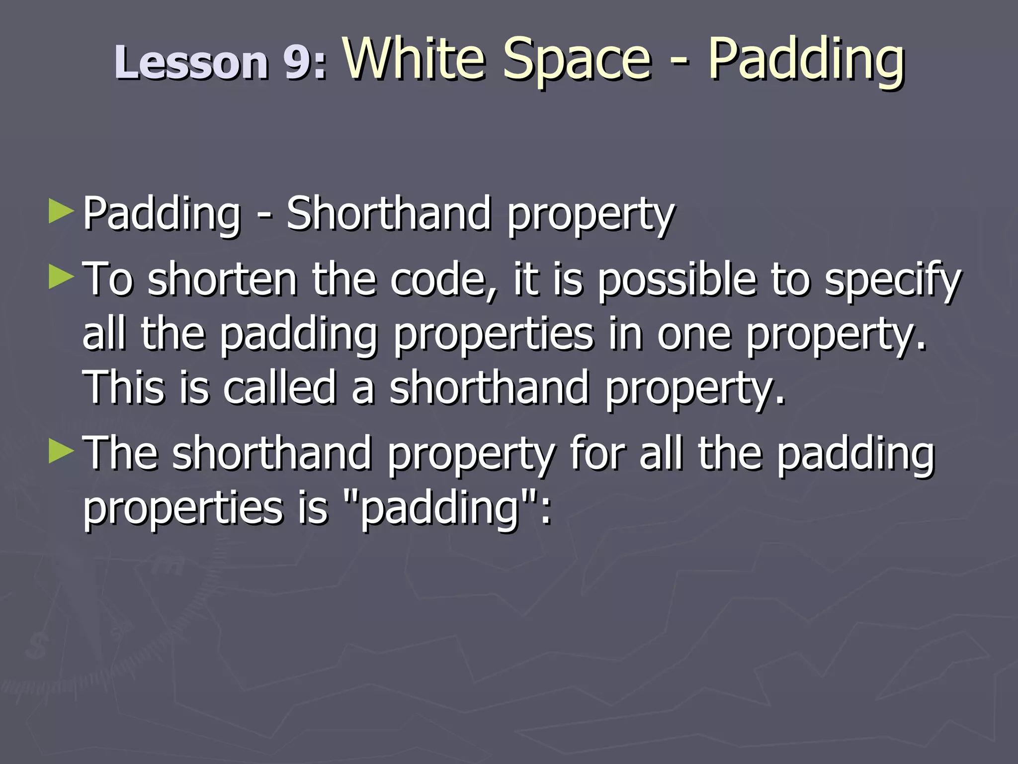 Lesson 9:  White Space - Padding Padding - Shorthand property To shorten the code, it is possible to specify all the padding properties in one property. This is called a shorthand property. The shorthand property for all the padding properties is &quot;padding&quot;: 
