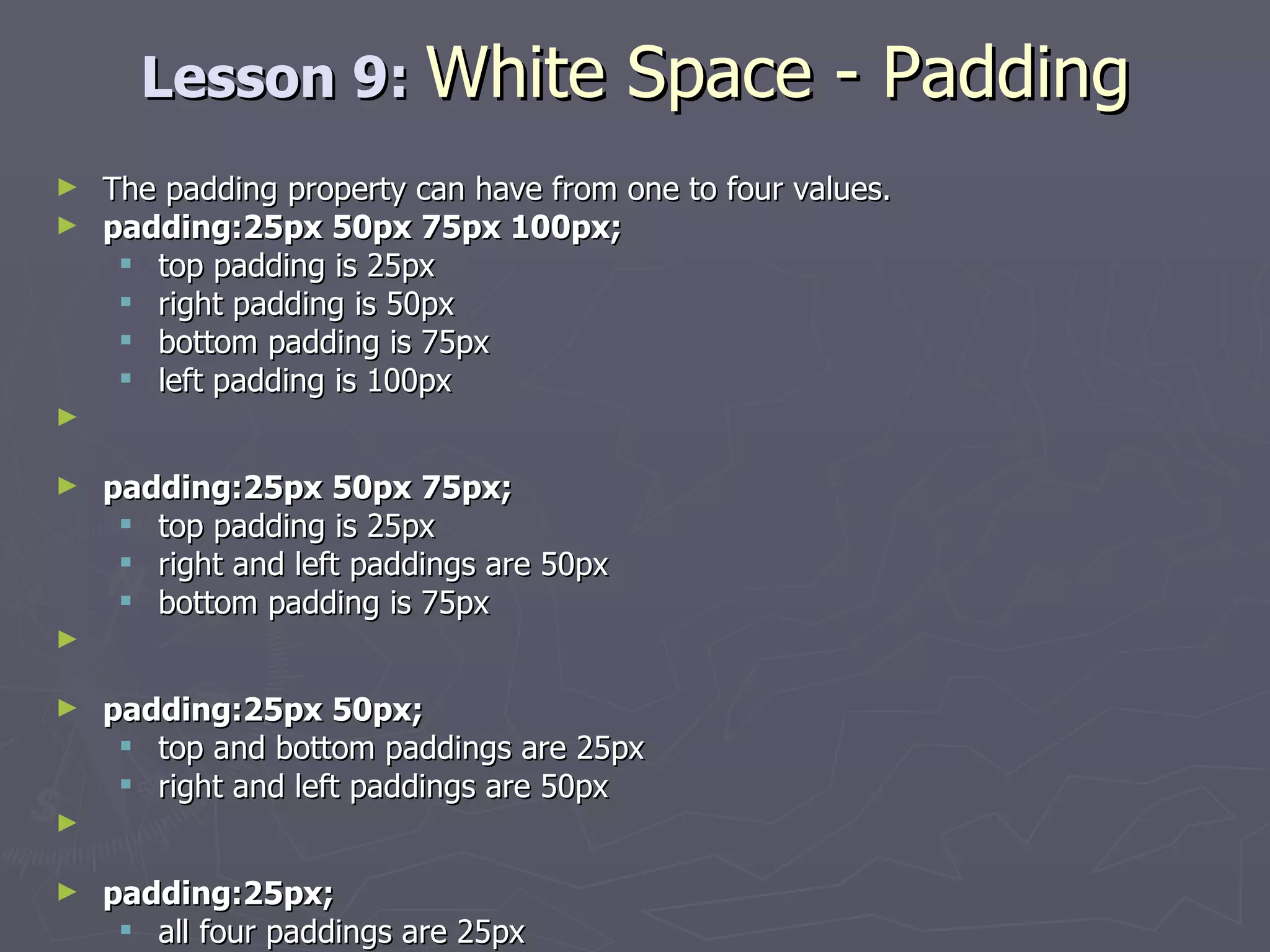 Lesson 9:  White Space - Padding The padding property can have from one to four values. padding:25px 50px 75px 100px;  top padding is 25px  right padding is 50px  bottom padding is 75px  left padding is 100px padding:25px 50px 75px;   top padding is 25px  right and left paddings are 50px  bottom padding is 75px padding:25px 50px;   top and bottom paddings are 25px  right and left paddings are 50px padding:25px;   all four paddings are 25px 