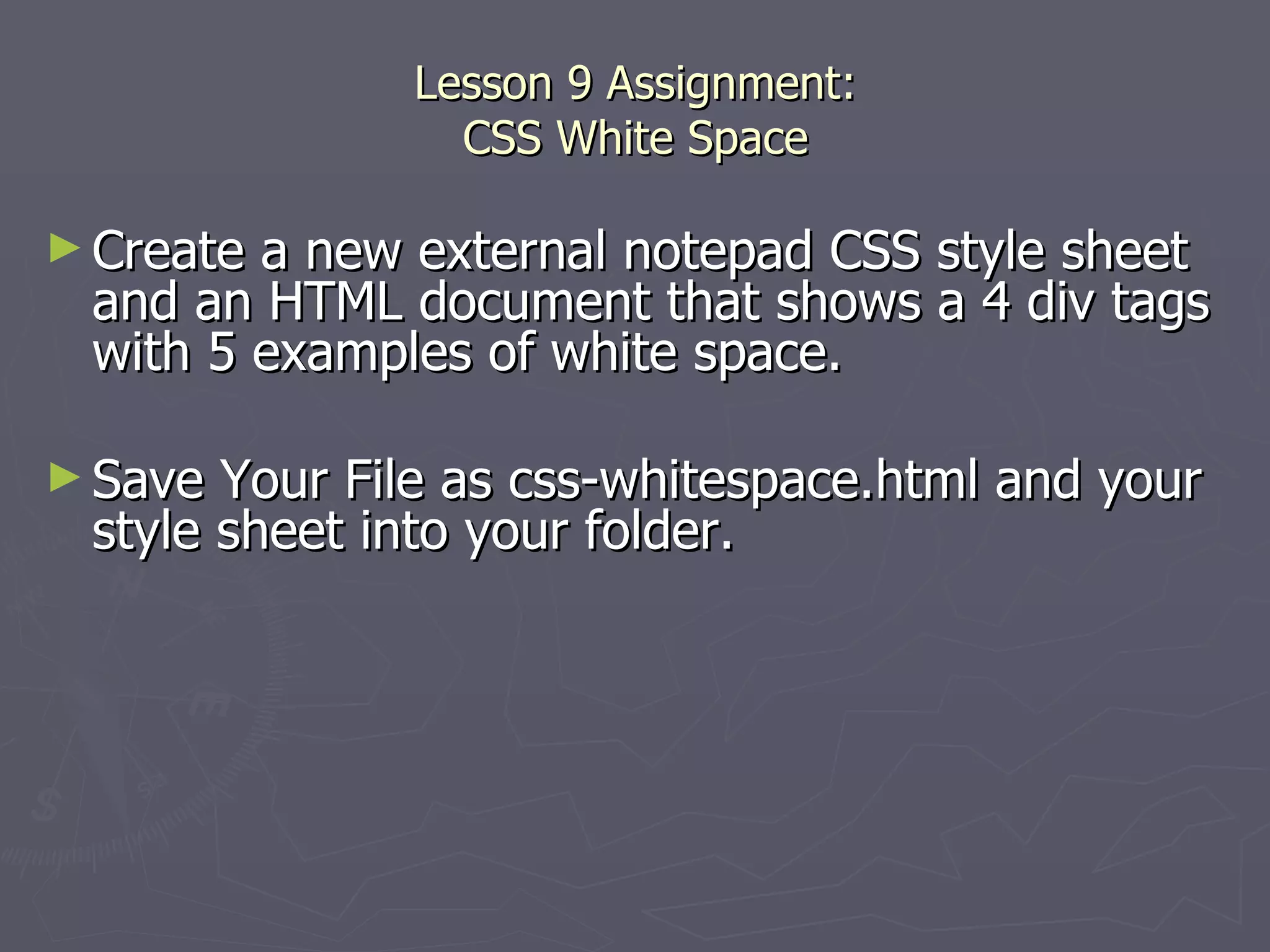 Lesson 9 Assignment: CSS White Space Create a new external notepad CSS style sheet and an HTML document that shows a 4 div tags with 5 examples of white space.  Save Your File as css-whitespace.html and your style sheet into your folder. 