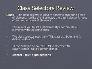 Class Selectors Review Class  -   The class selector is used to specify a style for a group of elements. Unlike the id selector, the class selector is most often used on several elements.  This allows you to set a particular style for any HTML elements with the same class.  The class selector uses the HTML class attribute, and is defined with a "."  In the example below, all HTML elements with class="center" will be center-aligned: .center {text-align:center;} 