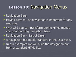Lesson 10:  Navigation Menus Navigation Bars Having easy-to-use navigation is important for any web site. With CSS you can transform boring HTML menus into good-looking navigation bars. Navigation Bar = List of Links A navigation bar needs standard HTML as a base. In our examples we will build the navigation bar from a standard HTML list. 