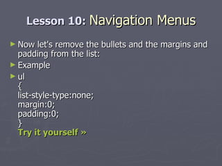 Lesson 10:  Navigation Menus Now let's remove the bullets and the margins and padding from the list: Example ul { list-style-type:none; margin:0; padding:0; } Try it yourself » 