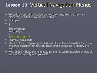 Lesson 10:  Vertical Navigation Menus To build a vertical navigation bar we only need to style the <a> elements, in addition to the code above: Example a { display:block; width:60px; } Try it yourself »   Example explained: display:block - Displaying the links as block elements makes the whole link area clickable (not just the text), and it allows us to specify the width  width:60px - Block elements take up the full width available by default. We want to specify a 60 px width 