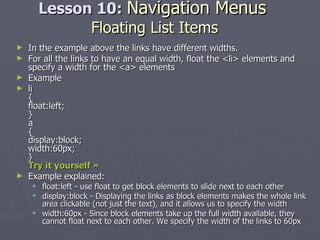 Lesson 10:  Navigation Menus   Floating List Items In the example above the links have different widths. For all the links to have an equal width, float the <li> elements and specify a width for the <a> elements Example li { float:left; } a { display:block; width:60px; } Try it yourself »   Example explained: float:left - use float to get block elements to slide next to each other  display:block - Displaying the links as block elements makes the whole link area clickable (not just the text), and it allows us to specify the width  width:60px - Since block elements take up the full width available, they cannot float next to each other. We specify the width of the links to 60px 