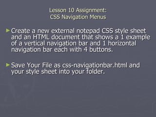Lesson 10 Assignment: CSS Navigation Menus Create a new external notepad CSS style sheet and an HTML document that shows a 1 example of a vertical navigation bar and 1 horizontal navigation bar each with 4 buttons.  Save Your File as css-navigationbar.html and your style sheet into your folder. 