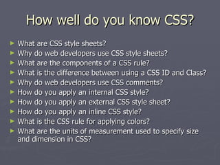 How well do you know CSS? What are CSS style sheets? Why do web developers use CSS style sheets? What are the components of a CSS rule? What is the difference between using a CSS ID and Class? Why do web developers use CSS comments? How do you apply an internal CSS style? How do you apply an external CSS style sheet? How do you apply an inline CSS style? What is the CSS rule for applying colors? What are the units of measurement used to specify size and dimension in CSS? 